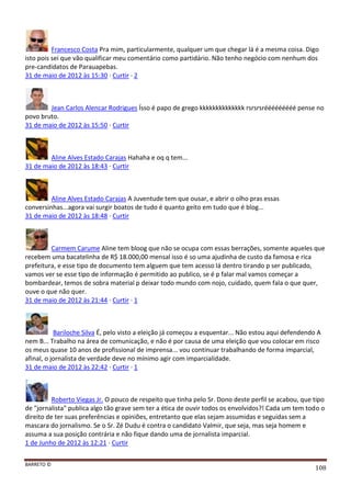 BARRETO ©
108
Francesco Costa Pra mim, particularmente, qualquer um que chegar lá é a mesma coisa. Digo
isto pois sei que vão qualificar meu comentário como partidário. Não tenho negócio com nenhum dos
pre-candidatos de Parauapebas.
31 de maio de 2012 às 15:30 · Curtir · 2
Jean Carlos Alencar Rodrigues Ísso é papo de grego kkkkkkkkkkkkkk rsrsrsrééééééééé pense no
povo bruto.
31 de maio de 2012 às 15:50 · Curtir
Aline Alves Estado Carajas Hahaha e oq q tem...
31 de maio de 2012 às 18:43 · Curtir
Aline Alves Estado Carajas A Juventude tem que ousar, e abrir o olho pras essas
conversinhas...agora vai surgir boatos de tudo é quanto geito em tudo que é blog...
31 de maio de 2012 às 18:48 · Curtir
Carmem Carume Aline tem bloog que não se ocupa com essas berrações, somente aqueles que
recebem uma bacatelinha de R$ 18.000,00 mensal isso é so uma ajudinha de custo da famosa e rica
prefeitura, e esse tipo de documento tem alguem que tem acesso lá dentro tirando p ser publicado,
vamos ver se esse tipo de informação é permitido ao publico, se é p falar mal vamos começar a
bombardear, temos de sobra material p deixar todo mundo com nojo, cuidado, quem fala o que quer,
ouve o que não quer.
31 de maio de 2012 às 21:44 · Curtir · 1
Bariloche Silva É, pelo visto a eleição já começou a esquentar... Não estou aqui defendendo A
nem B... Trabalho na área de comunicação, e não é por causa de uma eleição que vou colocar em risco
os meus quase 10 anos de profissional de imprensa... vou continuar trabalhando de forma imparcial,
afinal, o jornalista de verdade deve no mínimo agir com imparcialidade.
31 de maio de 2012 às 22:42 · Curtir · 1
Roberto Viegas Jr. O pouco de respeito que tinha pelo Sr. Dono deste perfil se acabou, que tipo
de "jornalista" publica algo tão grave sem ter a ética de ouvir todos os envolvidos?! Cada um tem todo o
direito de ter suas preferências e opiniões, entretanto que elas sejam assumidas e seguidas sem a
mascara do jornalismo. Se o Sr. Zé Dudu é contra o candidato Valmir, que seja, mas seja homem e
assuma a sua posição contrária e não fique dando uma de jornalista imparcial.
1 de Junho de 2012 às 12:21 · Curtir
 