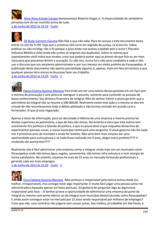 BARRETO ©
109
Aline Alves Estado Carajas boooooooooa Roberto Viegas Jr. A imparcialidade do verdadeiro
jornalista tem de ser mantida acima de tudo.
1 de Junho de 2012 às 13:10 · Curtir
Zé Dudu Carmem Carume Não fale o que não sabe. Para ter acesso a este documento basta
entrar no site do TJ-PA. Veja que o processo não corre em segredo de justiça, ta aí escrito. Sobre
publicar ou não no blog, não o fiz porque a juíza ainda nao acatou o pedido pois o autor ( Placadur
Industria Metálica Ltda) ainda não juntou os originais das duplicatas. Sobre os valores que
supostamente você indica que recebo, creio que poderia postar aqui as provas do que fala ou ser mais
clara para que possamos dirimir a acusação. Eu não sou, nunca fui e não serei candidato a nada e não
uso o discurso que sou excelente administrador e por isso mereço ser eleito prefeito de Parauapebas. A
publicação deste documento não aponta parcialidade alguma, é, apenas, mais um fato jornalístico a que
qualquer pessoa teria acesso se buscasse fazer seu trabalho.
1 de Junho de 2012 às 13:29 · Curtir · 1
Flávia Cristina Queiroz Mariano Fico triste em ver uma noticia dessas postada em um face sem
o mínimo de precaução e sem procurar averiguar o assunto, somente para confundir as pessoas de
baixo conhecimento. Sou diretora financeira da Integral, filha do senhor Valmir e posso garantir que o
patrimônio da Integral não se resume a 500.000,00. Realmente existe esta ação e a mesma se deu em
virtude de não reconhecermos todo o débito pleiteado e não termos entrado em acordo com o
fornecedor. O que já esta negociado.
Apenas a titulo de informação, para ser decretada a falência de uma empresa a mesma precisa ter
dívidas superiores ao patrimônio, o que de fato não temos. No entanto é claro que esta notícia tem
unicamente fins políticos e falando de política, o que eu posso dizer é que enquanto deixarmos de
experimentar pessoas novas, o nosso município continuará uma vergonha. O atual governo não fez nada
nos 4 primeiros anos de mandato e ainda foi reeleito. Não seria bem mais simples dar uma
oportunidade para outra pessoa e se nada fosse realizado em 4 anos, eleger outro prefeito???? Ir
mudando até acertarmos????
Realmente não é fácil administrar uma empresa como a Integral, ainda mais em um municipio como
Parauapebas onde não temos água, esgoto, saneamento, não temos infra-estrutura e nem energia de
forma satisfatória. No entanto, estamos há mais de 25 anos no mercado formando profissionais e
gerando cada vez mais empregos.
1 de Junho de 2012 às 15:20 · Curtir · 2
Erica Fabiana Queiroz Mariano Não conheço o responsável pela notícia acima citada (ou
melhor, irresponsável), mas consigo notar algo importante: É muito fácil julgar uma pessoa como má
administradora baseada apenas em fatos pontuais. Só gostaria de perguntar algo ao digníssimo
responsável pelo face. - O Senhor já teve a oportunidade de administrar uma empresa do porte da
integral ou mesmo com porte inferior ao da integral num município desestruturado como Parauapebas?
E ainda assim conseguir estar no mercado por 25 anos sendo responsável por milhares de empregos?
Creio que não, caso contrário não julgaria sem causas justas. Sou médica, já trabalhei em São Paulo, e
 