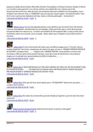 BARRETO ©
110
pequenas cidades desse Estado, Maranhão, Brasília, Parauapebas e conheço inúmeras cidades no Brasil
e no mundo e posso garantir a vcs: Nunca conheci uma cidade tão rica e mesmo assim tão
desestruturada como essa. Além de tudo, tive propostas boas para trabalhar em Parauapebas, mas a
verdade é que não tive, hoje, a "CORAGEM" que essa pessoa a quem julgam "mal administrador" teve
há 25 anos e permanece inabalável até hoje. Sobre a referida publicação: - Só lamento!!!
1 de Junho de 2012 às 15:58 · Curtir · 2
Alberto Sousa Isso já é perseguição politica, esses politicos que durante 8 anos não fizeram
nada por parauapebas. considerando sua arrecadação. estão querendo sujar o nome desse grande
empresario.Não tem nada pra vcs . O valmir será prefeito de Parauapebas.OBS. a justiça ainda não se
manifestou sobre esse assunto, isso é armação . todos sabem que a Integral é uma empresa forte e
lucrativa.
1 de Junho de 2012 às 19:02 · Curtir · 1
Jadson Reis O mais enteressante de tudo e que a prefeitura pagou para a "Grande impresa
modelo de gestao" para fazer a duplicaçao do sistema de agua, em isso a "GRANDE EMPRESA MODELO
DE GESTAO" conseguiu fazer. . . . . . Imagino este "GRANDE GESTOR" como prefeito, vai levar este
municipio a falencia, gnte vamos prestar atençao, naum deu conta de administrar uma empresa,
imagina um municipio com aproximadamente 200 mil habitantes. . . . . . .
1 de Junho de 2012 às 19:11 · Curtir
Jadson Reis E SEM CONTAR QUE ELE TEM UMA VARINHA DE FADA, ELE VAI SOLUCIONAR TUDO
DO PISCAR DE OLHOS. . . . . ." PQ SERA QUE ELE NAUM USOU UM POUCO DESTA "MAGIA SOLUÇAO "
PRA NAUM DEIXAR A "EMPRESA MODELO DE GESTAO" FALIR,
1 de Junho de 2012 às 19:16 · Curtir
Jadson Reis Acho que ele ficou assim depois que o "ZE RIQUINHO" deixou ele, que pena. . . . . .
.a vida e assim mesmo
1 de Junho de 2012 às 19:18 · Curtir
Jadson Reis Eles estao tao convencidos que está eleição ja tá ganhar, que nem vão mais fazer
campanha
1 de Junho de 2012 às 19:23 · Curtir
Robson Cunha Do Nascimento Infelizmente há quem se preste a este papel!
1 de Junho de 2012 às 22:03 · Curtir · 1
 