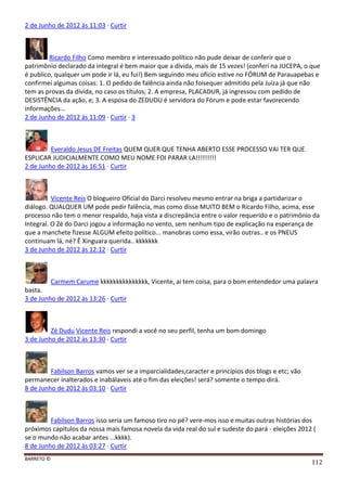 BARRETO ©
112
2 de Junho de 2012 às 11:03 · Curtir
Ricardo Filho Como membro e interessado político não pude deixar de conferir que o
patrimônio declarado da integral é bem maior que a dívida, mais de 15 vezes! (conferi na JUCEPA, o que
é publico, qualquer um pode ir lá, eu fui!) Bem seguindo meu ofício estive no FÓRUM de Parauapebas e
confirmei algumas coisas: 1. O pedido de falência ainda não foisequer admitido pela Juíza já que não
tem as provas da dívida, no caso os títulos; 2. A empresa, PLACADUR, já ingressou com pedido de
DESISTÊNCIA da ação, e; 3. A esposa do ZEDUDU é servidora do Fórum e pode estar favorecendo
informações...
2 de Junho de 2012 às 11:09 · Curtir · 3
Everaldo Jesus DE Freitas QUEM QUER QUE TENHA ABERTO ESSE PROCESSO VAI TER QUE
ESPLICAR JUDICIALMENTE COMO MEU NOME FOI PARAR LA!!!!!!!!!
2 de Junho de 2012 às 16:51 · Curtir
Vicente Reis O blogueiro Oficial do Darci resolveu mesmo entrar na briga a partidarizar o
diálogo. QUALQUER UM pode pedir falência, mas como disse MUITO BEM o Ricardo Filho, acima, esse
processo não tem o menor respaldo, haja vista a discrepância entre o valor requerido e o patrimônio da
Integral. O Zé do Darci jogou a informação no vento, sem nenhum tipo de explicação na esperança de
que a manchete fizesse ALGUM efeito político... manobras como essa, virão outras.. e os PNEUS
continuam lá, né? Ê Xinguara querida.. kkkkkkk
3 de Junho de 2012 às 12:12 · Curtir
Carmem Carume kkkkkkkkkkkkkkk, Vicente, ai tem coisa, para o bom entendedor uma palavra
basta.
3 de Junho de 2012 às 13:26 · Curtir
Zé Dudu Vicente Reis respondi a você no seu perfil, tenha um bom domingo
3 de Junho de 2012 às 13:30 · Curtir
Fabilson Barros vamos ver se a imparcialidades,caracter e princípios dos blogs e etc; vão
permanecer inalterados e inabálaveis até o fim das eleições! será? somente o tempo dirá.
8 de Junho de 2012 às 03:10 · Curtir
Fabilson Barros isso seria um famoso tiro no pé? vere-mos isso e muitas outras histórias dos
próximos capítulos da nossa mais famosa novela da vida real do sul e sudeste do pará - eleições 2012 (
se o mundo não acabar antes ...kkkk).
8 de Junho de 2012 às 03:27 · Curtir
 