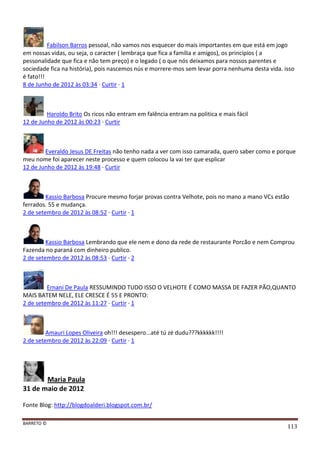 BARRETO ©
113
Fabilson Barros pessoal, não vamos nos esquecer do mais importantes em que está em jogo
em nossas vidas, ou seja, o caracter ( lembraça que fica a família e amigos), os princípios ( a
pessonalidade que fica e não tem preço) e o legado ( o que nós deixamos para nossos parentes e
sociedade fica na história), pois nascemos nús e morrere-mos sem levar porra nenhuma desta vida. isso
é fato!!!
8 de Junho de 2012 às 03:34 · Curtir · 1
Haroldo Brito Os ricos não entram em falência entram na politica e mais fácil
12 de Junho de 2012 às 00:23 · Curtir
Everaldo Jesus DE Freitas não tenho nada a ver com isso camarada, quero saber como e porque
meu nome foi aparecer neste processo e quem colocou la vai ter que esplicar
12 de Junho de 2012 às 19:48 · Curtir
Kassio Barbosa Procure mesmo forjar provas contra Velhote, pois no mano a mano VCs estão
ferrados. 55 e mudança.
2 de setembro de 2012 às 08:52 · Curtir · 1
Kassio Barbosa Lembrando que ele nem e dono da rede de restaurante Porcão e nem Comprou
Fazenda no paraná com dinheiro publico.
2 de setembro de 2012 às 08:53 · Curtir · 2
Ernani De Paula RESSUMINDO TUDO ISSO O VELHOTE É COMO MASSA DE FAZER PÃO,QUANTO
MAIS BATEM NELE, ELE CRESCE É 55 E PRONTO:
2 de setembro de 2012 às 11:27 · Curtir · 1
Amauri Lopes Oliveira oh!!! desespero...até tú zé dudu???kkkkkk!!!!
2 de setembro de 2012 às 22:09 · Curtir · 1
Maria Paula
31 de maio de 2012
Fonte Blog: http://blogdoalderi.blogspot.com.br/
 