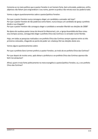 BARRETO ©
114
Comenta-se no meio politico que o pastor Fenelon é um homem forte, bem articulado, poderoso, enfim,
adjetivos não faltam para engrandecer o seu nome, porém na prática não retrata esse seu poderio todo.
Vamos a alguns questionamentos sobre o pastor/politico Fenelon:
Por que o pastor Fenelon nunca conseguiu eleger um candidato a vereador até hoje?
Por que o pastor Fenelon de tão poderoso como falam, nunca lançou um candidato da igreja a prefeito
desde a sua chegada?
Por que o pastor Fenelon não conseguiu eleger o candidato a vereador Maridé nas eleições de 2008?
Na época do saudoso pastor Jonas do Amaral (In Memorian), sim, a Igreja Assembléia de Deus viveu
seus tempos aureos, conseguindo eleger a prefeito Chico das Cortinas e o vereador Junior Romão.
Hoje, em todas as pesquisas realizadas o ex-prefeito Chico das Cortinas sempre aparece entre os três
primeiros colocados, chegando ao ponto de poder ser a balança fiel nas eleições deste ano.
Vamos alguns questionamentos sobre:
Por que o prefeito Darci Lermen preferiu o pastor Fenelon, ao invés do ex-prefeito Chico das Cortinas?
Por que depois de muitos anos, após deixar a prefeitura o ex-prefeito Chico das Cortinas aparece tão
bem nas pesquisas?
Afinal, quem é mais forte politicamente no meio evangélico o pastor/politico Fenelon, ou, o ex-prefeito
Chico das Cortinas?
 