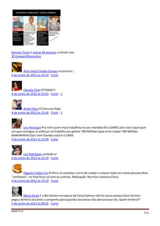 BARRETO ©
116
Gesmar Costa e outras 46 pessoas curtiram isso.
39 compartilhamentos
Aline Alves Estado Carajas rsrssrrssrsr...
4 de Junho de 2012 às 23:54 · Curtir
Cláudia Chini EITAAAA!!!
4 de Junho de 2012 às 23:55 · Curtir · 1
André Silva O Chico era foda.
4 de Junho de 2012 às 23:56 · Curtir · 1
Leo Henrique Pra mim quem mais trabalhou no seu mandato foi o DARCI pois nao é qual quer
um que consegue se esforçar no trabalho pra ganhar 700 Milhões opaa errei roubar 700 Milhões
AHAHAHAHA Darci sem Duvidas você é o CARA.
4 de Junho de 2012 às 23:58 · Curtir
Leo Rodrigues verdade or
4 de Junho de 2012 às 23:59 · Curtir
Degusts Caldos Cia O Chico só cometeu o erro de roubar e colocar tudo em nome pessoas ditas
"confiáveis", no final ficou só com as cortinas. Realização: Burrrice continua Chico.
4 de Junho de 2012 às 23:59 · Curtir
Maria Paula E a Bel Salmen ex esposa de Faisal Salmen não foi presa porque Darci lermen
pegou dinheiro durante a campanha para quando assumisse não denunciasse ela. Quem lembra??
5 de Junho de 2012 às 00:01 · Curtir
 