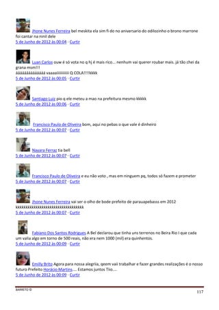 BARRETO ©
117
Jhone Nunes Ferreira bel meskita ela sim fi do no aniversario do odilozinho o brono marrone
foi cantar na ninil dele
5 de Junho de 2012 às 00:04 · Curtir
Luan Carlos ouw é só vota no q hj é mais rico... nenhum vai querer roubar mais. já tão chei da
grana msm!!!
áááááááááááááá vaaaaiiiiiiiiiiii Q COLA!!!!kkkk
5 de Junho de 2012 às 00:05 · Curtir
Santiago Luiz pio q ele meteu a mao na prefeitura mesmo kkkkk
5 de Junho de 2012 às 00:06 · Curtir
Francisco Paulo de Oliveira bom, aqui no pebas o que vale é dinheiro
5 de Junho de 2012 às 00:07 · Curtir
Nayara Ferraz tia bell
5 de Junho de 2012 às 00:07 · Curtir
Francisco Paulo de Oliveira e eu não voto , mas em ninguem pq, todos só fazem e prometer
5 de Junho de 2012 às 00:07 · Curtir
Jhone Nunes Ferreira vai ser o olho de bode prefeito de parauapebasss em 2012
kkkkkkkkkkkkkkkkkkkkkkkkkkkkkkkkkk
5 de Junho de 2012 às 00:07 · Curtir
Fabiano Dos Santos Rodrigues A Bel declarou que tinha uns terrenos no Beira Rio I que cada
um valia algo em torno de 500 reais, não era nem 1000 (mil) era quinhentos.
5 de Junho de 2012 às 00:09 · Curtir
Emilly Brito Agora para nossa alegriia, qeem vaii trabalhar e fazer grandes realizações é o nosso
futuro Prefeito Horácio Martins.... Estamos juntos Tiio....
5 de Junho de 2012 às 00:09 · Curtir
 