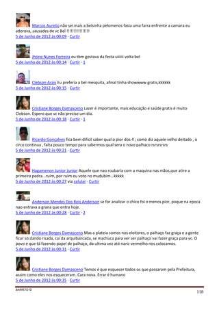BARRETO ©
118
Marcos Aurelio não sei mais a belsinha pelomenos fasia uma farra enfrente a camara eu
adorava, sausades de vc Bel !!!!!!!!!!!!!!!!
5 de Junho de 2012 às 00:09 · Curtir
Jhone Nunes Ferreira eu tbm gostava da festa uiiiiii volta bel
5 de Junho de 2012 às 00:14 · Curtir · 1
Clebson Arais Eu preferia a bel mesquita, afinal tinha showwww gratis,kkkkkk
5 de Junho de 2012 às 00:15 · Curtir
Cristiane Borges Damasceno Lazer é importante, mais educação e saúde gratis é muito
Clebson. Espero que vc não precise um dia.
5 de Junho de 2012 às 00:18 · Curtir · 1
Ricardo Gonçalves fica bem dificil saber qual o pior dos 4 ; como diz aquele velho deitado , o
circo continua , falta pouco tempo para sabermos qual sera o novo palhaco rsrsrsrsrs
5 de Junho de 2012 às 00:21 · Curtir
Hagamenon Junior Junior Aquele que nao roubaria com a maquina nas mãos,que atire a
primeira pedra...ruim, por ruim eu voto no mudubim...kkkkk
5 de Junho de 2012 às 00:27 via celular · Curtir
Anderson Mendes Dos Reis Anderson se for analizar o chico foi o menos pior, poque na epoca
nao entrava a grana que entra hoje.
5 de Junho de 2012 às 00:28 · Curtir · 2
Cristiane Borges Damasceno Mas a plateia somos nos eleitores, o palhaço faz graça e a gente
ficar só dando risada, cai da arquibancada, se machuca para ver ser palhaço vai fazer graça para vc. O
povo é que tá fazendo papel de palhaço, da ultima vez até nariz vermelho nos colocamos.
5 de Junho de 2012 às 00:31 · Curtir
Cristiane Borges Damasceno Temos é que esquecer todos os que passaram pela Prefeitura,
assim como eles nos esqueceram. Cara nova. Errar é humano
5 de Junho de 2012 às 00:35 · Curtir
 