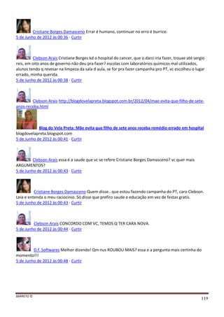 BARRETO ©
119
Cristiane Borges Damasceno Errar é humano, continuar no erro é burrice.
5 de Junho de 2012 às 00:36 · Curtir
Clebson Arais Cristiane Borges kd o hospital do cancer, que o darci iria fazer, trouxe até sergio
reis, em oito anos de governo não deu pra fazer? escolas com laboratórios quimicos mal utilizados,
alunos tendo q revesar na limpeza da sala d aula, se for pra fazer campanha pro PT, vc escolheu o lugar
errado, minha querida.
5 de Junho de 2012 às 00:38 · Curtir
Clebson Arais http://blogdovelapreta.blogspot.com.br/2012/04/mae-evita-que-filho-de-sete-
anos-receba.html
Blog do Vela Preta: Mãe evita que filho de sete anos receba remédio errado em hospital
blogdovelapreta.blogspot.com
5 de Junho de 2012 às 00:41 · Curtir
Clebson Arais essa é a saude que vc se refere Cristiane Borges Damasceno? vc quer mais
ARGUMENTOS?
5 de Junho de 2012 às 00:43 · Curtir
Cristiane Borges Damasceno Quem disse.. que estou fazendo campanha do PT, caro Clebson.
Leia e entenda o meu raciocinio. Só disse que prefiro saude e educação em vez de festas gratis.
5 de Junho de 2012 às 00:43 · Curtir
Clebson Arais CONCORDO COM VC, TEMOS Q TER CARA NOVA.
5 de Junho de 2012 às 00:44 · Curtir
D.f. Softwares Melhor dizendo! Qm nus ROUBOU MAIS? essa e a pergunta mais certinha do
momento!!!
5 de Junho de 2012 às 00:48 · Curtir
 