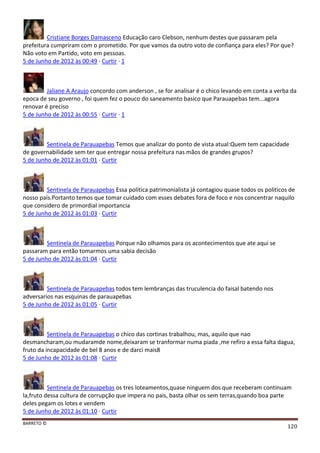 BARRETO ©
120
Cristiane Borges Damasceno Educação caro Clebson, nenhum destes que passaram pela
prefeitura cumpriram com o prometido. Por que vamos da outro voto de confiança para eles? Por que?
Não voto em Partido, voto em pessoas.
5 de Junho de 2012 às 00:49 · Curtir · 1
Jaliane A Araujo concordo com anderson , se for analisar é o chico levando em conta a verba da
epoca de seu governo , foi quem fez o pouco do saneamento basico que Parauapebas tem...agora
renovar é preciso
5 de Junho de 2012 às 00:55 · Curtir · 1
Sentinela de Parauapebas Temos que analizar do ponto de vista atual:Quem tem capacidade
de governabilidade sem ter que entregar nossa prefeitura nas mãos de grandes grupos?
5 de Junho de 2012 às 01:01 · Curtir
Sentinela de Parauapebas Essa politica patrimonialista já contagiou quase todos os politicos de
nosso país.Portanto temos que tomar cuidado com esses debates fora de foco e nos concentrar naquilo
que considero de primordial importancia
5 de Junho de 2012 às 01:03 · Curtir
Sentinela de Parauapebas Porque não olhamos para os acontecimentos que ate aqui se
passaram para então tomarmos uma sabia decisão
5 de Junho de 2012 às 01:04 · Curtir
Sentinela de Parauapebas todos tem lembranças das truculencia do faisal batendo nos
adversarios nas esquinas de parauapebas
5 de Junho de 2012 às 01:05 · Curtir
Sentinela de Parauapebas o chico das cortinas trabalhou, mas, aquilo que nao
desmancharam,ou mudaramde nome,deixaram se tranformar numa piada ,me refiro a essa falta dagua,
fruto da incapacidade de bel 8 anos e de darci mais8
5 de Junho de 2012 às 01:08 · Curtir
Sentinela de Parauapebas os tres loteamentos,quase ninguem dos que receberam continuam
la,fruto dessa cultura de corrupção que impera no pais, basta olhar os sem terras,quando boa parte
deles pegam os lotes e vendem
5 de Junho de 2012 às 01:10 · Curtir
 