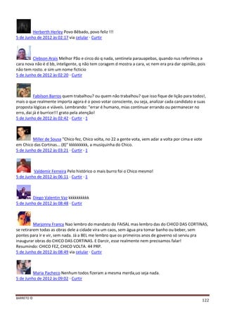 BARRETO ©
122
Herberth Herley Povo Bêbado, povo feliz !!!
5 de Junho de 2012 às 02:17 via celular · Curtir
Clebson Arais Melhor Pão e circo do q nada, sentinela parauapebas, quando nus referimos a
cara nova não é d bb, inteligente, q não tem coragem d mostra a cara, vc nem era pra dar opinião, pois
não tem rosto. e sim um nome ficticio
5 de Junho de 2012 às 02:20 · Curtir
Fabilson Barros quem trabalhou? ou quem não trabalhou? que isso fique de lição para todos!,
mais o que realmente importa agora é o povo votar consciente, ou seja, analizar cada candidato e suas
proposta lógicas e viáveis. Lembrando: "errar é humano, mias continuar errando ou permanecer no
erro, dai já é burrice!!! grato pela atenção!
5 de Junho de 2012 às 02:42 · Curtir · 1
Miller de Sousa "Chico fez, Chico volta, no 22 a gente vota, vem adar a volta por cima e vote
em Chico das Cortinas... (8)" kkkkkkkkk, a musiquinha do Chico.
5 de Junho de 2012 às 03:21 · Curtir · 1
Valdemir Ferreira Pelo histórico o mais burro foi o Chico mesmo!
5 de Junho de 2012 às 06:11 · Curtir · 1
Diego Valentin Vaz kkkkkkkkkk
5 de Junho de 2012 às 08:48 · Curtir
Marjonny Francy Nao lembro do mandato do FAISAL mas lembro das do CHICO DAS CORTINAS,
se retirarem todas as obras dele a cidade vira um caos, sem água pra tomar banho ou beber, sem
pontes para ir e vir, sem nada. Já a BEL me lembro que os primeiros anos de governo só serviu pra
inaugurar obras do CHICO DAS CORTINAS. E Darcir, esse realmente nem precisamos falar!
Resumindo: CHICO FEZ, CHICO VOLTA. 44 PRP.
5 de Junho de 2012 às 08:49 via celular · Curtir
Maria Pacheco Nenhum todos fizeram a mesma merda,uo seja nada.
5 de Junho de 2012 às 09:02 · Curtir
 