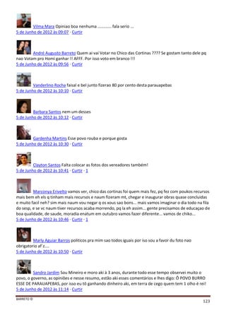 BARRETO ©
123
Vilma Mara Opiniao boa nenhuma ............ fala serio ...
5 de Junho de 2012 às 09:07 · Curtir
André Augusto Barreto Quem ai vai Votar no Chico das Cortinas ???? Se gostam tanto dele pq
nao Votam pro Homi ganhar !! AFFF. Por isso voto em branco !!!
5 de Junho de 2012 às 09:56 · Curtir
Vanderlino Rocha faisal e bel junto fizerao 80 por cento desta parauapebas
5 de Junho de 2012 às 10:10 · Curtir
Barbara Santos nem um desses
5 de Junho de 2012 às 10:12 · Curtir
Gardenha Martins Esse povo rouba e porque gosta
5 de Junho de 2012 às 10:30 · Curtir
Clayton Santos Falta colocar as fotos dos vereadores também!
5 de Junho de 2012 às 10:41 · Curtir · 1
Marconya Erivelto vamos ver, chico das cortinas foi quem mais fez, pq fez com poukos recursos
mais bem eh els q tinham mais recursos e naum fizeram mt, chegar e inaugurar obras quase concluidas
e muito facil neh? sim mais naum vou negar q os xous sao bons... mais vamos imaginar o dia todo na fila
do sesp, e se vc naum tiver recursos acaba morrendo, pq la eh assim... gente precisamos de educaçao de
boa qualidade, de saude, moradia enatum em outubro vamos fazer diferente... vamos de chiko...
5 de Junho de 2012 às 10:46 · Curtir · 1
Marly Aguiar Barros politicos pra mim sao todos iguais por iso sou a favor du foto nao
obrigatorio af´z....
5 de Junho de 2012 às 10:50 · Curtir
Sandro Jardim Sou Mineiro e moro aki à 3 anos, durante todo esse tempo observei muito o
povo, o governo, as opiniôes e nesse resumo, estão aki esses comentários e lhes digo: Ô POVO BURRO
ESSE DE PARAUAPEBAS, por isso eu tô ganhando dinheiro aki, em terra de cego quem tem 1 olho é rei!
5 de Junho de 2012 às 11:14 · Curtir
 