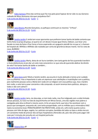 BARRETO ©
124
Fábio Santana Chico das cortinas quer fez mas pelo povo!!apesar de ter sido no seu Gorveno
rodeado de Maus Acessores isto quer prejudicou Ele!!
5 de Junho de 2012 às 11:21 · Curtir · 1
Jane Oliveira Ricardo Gonçalves, os palhaços continuam os mesmos " O Povo".
5 de Junho de 2012 às 11:25 · Curtir
Sandro Jardim E ainda tem esses ignorantes que preferem tomar banho de balde contanto que
tenha festa na praça de graça, só queria ver um desses trouxas igual Jhone, Clebson, Luiz levar uma
facada no meio da festa e ficar horas e horas esperando um açogueiro atendê-los no que vc´s chamam
de hospital aki. Milhões e Milhôes são roubados por conta da ignorância desses manés. Vai lá e vota de
novo, BURROS!
5 de Junho de 2012 às 11:27 · Curtir
Sandro Jardim Marly, deixa de ser burra também, tem tanta gente de fora querendo transferir
o titulo eleitoral pra cá pra dar um voto mais consciente e vc que vota aki querendo abdicar do direito
de voto? Vai tomar banho de balde vc também...
5 de Junho de 2012 às 11:29 · Curtir
Jairo Ueno putz! Marly e Sandro Jardim, op assunto é muito delicado e temos q ter cuidado
com o q falamos. mas o importante é cada um expressar suas satisfações e insatisfações com a politica,
pois realmente pessoas como a Marly tem razão em se indignar com essa politica suja, mas o Sandro
tem razão, o voto tem q sewr conciente e não comprado. só assim teremos bons politicos. abraços a
todos e vão com calma!!!
5 de Junho de 2012 às 11:32 · Curtir
Sandro Jardim Jairo, me desculpe, vc tem toda razão, mas fico indignado com a visão limitada
dessas pessoas, eu nasci no Vale do Jequitinhonha em Minas Gerais, uma das regiões mais pobres e
castigadas pela sêca no Brasil e mesmo assim, lá há um povo herói, que luta e faz acontecer com o
pouco que conseguem, enquanto aki, com tanta prosperidade, com os milhões que a mineradora VALE
injeta na economia local, PRINCIPALMENTE NA PREFEITURA, ainda sim, sofro tanto quanto outras
pessoas com falta de água, esgoto, luz, policiais corruptos, bandidos de todos os tipos e ainda vivo em
um constante medo de precisar dos serviços hospitalares oferecidos aki, pois não acho justo pagar 150
reais por 5 minutos de consulta em um hospital particular.
5 de Junho de 2012 às 11:41 · Curtir · 1
Daiana Silva aff
 