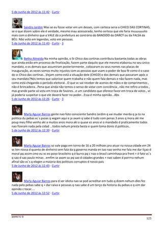 BARRETO ©
125
5 de Junho de 2012 às 11:42 · Curtir
Sandro Jardim Mas se eu fosse votar em um desses, com certeza seria o CHICO DAS CORTINAS,
se o que dizem sobre ele é verdade, mesmo mau acessorado, tenho certeza que ele faria muuuuuuito
mais com o dinheiro que a VALE dá a prefeitura ao contrário do BANDIDO do DARCY ou da FALSA da
BÉU. Não voto em legendas, voto em pessoas.
5 de Junho de 2012 às 11:43 · Curtir · 3
Betho Almeida Na minha opinião, o Sr.Chico das cortinas contribuiu bastante,todas as obras
que ainda estão em processo de finalização, fazem parte daquilo que ele mesmo elaborou no seu único
mandato, e os demais que assumiram posteriormente , colocaram os seus nomes nas placas de
inauguração, as vezes somos muito injustos com as pessoas que usam o poder de boa fé como é o caso
do sr.Chico das cortinas...Vejam como está a situação dele (CHICO) e dos demais que passaram após o
seu mandato?Nós temos que valorizar quem trabalha e não quem fala demais e não fazem nada, mas
como está chegando o período eleitoral...O que vc vai receber de acenos de mãos e de comprimentos ,
não é brincadeira...Pena que ainda não temos o senso de votar com conciência , não me refiro a todos ,
mas grande parte só vota em troca de favores...e um candidato que oferece favor em troca de votos , vc
já poderia suspeitar o que ele deverá fazer no poder...Essa é minha opinião...Abs
5 de Junho de 2012 às 12:26 · Curtir · 3
Marly Aguiar Barros gente nao foto consciente Sandro Jardim q vai mudar merda q ja ta na
politica du pebas vc´s psoas q xegam aqui e ja axam q sabe d tudo com penas 3 anos q mora aki me
poup meu filho venho aki a muitos anos mora aki a quase ez anos vi o mandado d praticamente todos
nao fizeram nada pela cidad ...todos nehum presta besta e quem toma dores d politicos..
5 de Junho de 2012 às 12:39 · Curtir
Marly Aguiar Barros so vale paga em torno de 16 a 20 milhoes pra atuar na nossa cidade em 24
vc ten nossa d quanto de dinheiro sem fala da q governo manda en tao nao venha me fala me dar liçao d
moral pq assim cmo eu vc eo povo brasileiro q é burro pq c nao o brasil caminhava pra frent + é fato vc´s
q sao d sao paulo minas ..emfim se axam so pq sao d cidades grandes + nao saben d porrrra nehum
afinal são vc´s q elegen a maioria dos politicos corruptos d nosso pais
5 de Junho de 2012 às 12:43 · Curtir
Marly Aguiar Barros para d ser idiota nao se pod acreditar em tudo q dizem nehum dles fez
nada pelo pebas sabe q + dar raiva e pessoas q nao sabe d um terço da historia du pebas e q vim dar
opinião c tocar....
5 de Junho de 2012 às 12:52 · Curtir
 