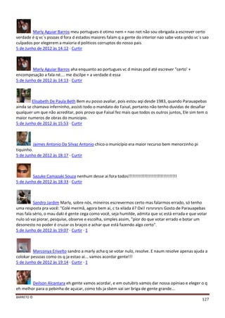 BARRETO ©
127
Marly Aguiar Barros meu portugues é otimo nem + nao net não sou obrigada a escrever certo
verdade é q vc´s pssoas d fora d estados maiores falam q a gente do interior nao sabe vota qndo vc´s sao
culpados por elegerem a maioria d politicos corruptos do nosso pais
5 de Junho de 2012 às 14:12 · Curtir
Marly Aguiar Barros aha enquanto ao portugues vc d minas pod até escrever "certo' +
encompesação a fala né.... me dscilpe + a verdade é essa
5 de Junho de 2012 às 14:13 · Curtir
Elisabeth De Paula Beth Bem eu posso avaliar, pois estou aqi desde 1983, quando Parauapebas
ainda se chamava inferninho, assisti todo o mandato do Faisal, portanto não tenho duvidas de desafiar
qualquer um que não acreditar, pois provo que Faisal fez mais que todos os outros juntos, Ele sim tem o
maior numeros de obras do municipio.
5 de Junho de 2012 às 15:53 · Curtir
Jaimes Antonio Da Silvaz Antonio chico o município era maior recurso bem menorzinho pi
tiquinho.
5 de Junho de 2012 às 18:17 · Curtir
Sazuke Camazaki Souza nenhum desse ai fora todos!!!!!!!!!!!!!!!!!!!!!!!!!!!!!!!!!
5 de Junho de 2012 às 18:33 · Curtir
Sandro Jardim Marly, sobre nós, mineiros escrevermos certo mas falarmos errado, só tenho
uma resposta pra você: "Colé mermâ, agora bem ai, c ta xilada é? Oxi! rsrsrsrsrs Gosto de Parauapebas
mas fala sério, o mau daki é gente cega como você, seja humilde, admita que vc está errada e que votar
nulo só vai piorar, pesquise, observe e escolha, simples assim, "pior do que votar errado e botar um
desonesto no poder é cruzar os braços e achar que está fazendo algo certo".
5 de Junho de 2012 às 19:07 · Curtir · 1
Marconya Erivelto sandro a marly acha q se votar nulo, resolve. E naum resolve apenas ajuda a
colokar pessoas como os q ja estao ai... vamos acordar gente!!!
5 de Junho de 2012 às 19:14 · Curtir · 1
Deilson Alcantara eh gente vamos acordar, e em outubro vamos dar nossa opiniao e eleger o q
eh melhor para o pebinha de açucar, como tds ja sbem vai ser briga de gente grande...
 