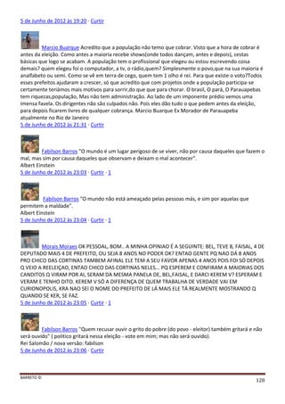 BARRETO ©
128
5 de Junho de 2012 às 19:20 · Curtir
Marcio Buarque Acredito que a população não temo que cobrar. Visto que a hora de cobrar é
antes da eleição. Como antes a maioria recebe shows(onde todos dançam, antes e depois), cestas
básicas que logo se acabam. A população tem o profissional que elegeu ou estou escrevendo coisa
demais? quem elegeu foi o computador, a tv, o rádio,quem? Simplesmente o povo,que na sua maioria é
analfabeto ou semi. Como se vê em terra de cego, quem tem 1 olho é rei. Para que existe o voto?Todos
esses prefeitos ajudaram a crescer, só que acredito que com projetos onde a população participa-se
certamente teriámos mais motivos para sorrir,do que que para chorar. O brasil, O pará, O Parauapebas
tem riquezas,população, Mas não tem administração. Ao lado de um imponente prédio vemos uma
imensa favela. Os dirigentes não são culpados não. Pois eles dão tudo o que pedem antes da eleição,
para depois ficarem livres de qualquer cobrança. Marcio Buarque Ex Morador de Parauapeba
atualmente no Rio de Janeiro
5 de Junho de 2012 às 21:31 · Curtir
Fabilson Barros "O mundo é um lugar perigoso de se viver, não por causa daqueles que fazem o
mal, mas sim por causa daqueles que observam e deixam o mal acontecer".
Albert Einstein
5 de Junho de 2012 às 23:03 · Curtir · 1
Fabilson Barros "O mundo não está ameaçado pelas pessoas más, e sim por aquelas que
permitem a maldade".
Albert Einstein
5 de Junho de 2012 às 23:04 · Curtir · 1
Morais Moraes OK PESSOAL, BOM.. A MINHA OPINIAO É A SEGUINTE: BEL, TEVE 8, FAISAL, 4 DE
DEPUTADO MAIS 4 DE PREFEITO, OU SEJA 8 ANOS NO PODER OK? ENTAO GENTE PQ NAO DÁ 8 ANOS
PRO CHICO DAS CORTINAS TAMBEM AFINAL ELE TEM A SEU FAVOR APENAS 4 ANOS POIS FOI SÓ DEPOIS
Q VEIO A REELEIÇAO, ENTAO CHICO DAS CORTINAS NELES... PQ ESPEREM E CONFIRAM A MAIORIAS DOS
CANDITOS Q VIRAM POR AI, SERAM DA MESMA PANELA DE, BEL,FAISAL, E DARCI KEREM V? ESPERAM E
VERAM E TENHO DITO. KEREM V SÓ A DIFERENÇA DE QUEM TRABALHA DE VERDADE VAI EM
CURIONOPOLIS, KRA NAO SEI O NOME DO PREFEITO DE LÁ MAIS ELE TÁ REALMENTE MOSTRANDO Q
QUANDO SE KER, SE FAZ.
5 de Junho de 2012 às 23:05 · Curtir · 1
Fabilson Barros "Quem recusar ouvir o grito do pobre (do povo - eleitor) também gritará e não
será ouvido" ( politico gritará nessa eleição - vote em mim; mas não será ouvido).
Rei Salomão / nova versão: fabilson
5 de Junho de 2012 às 23:06 · Curtir
 