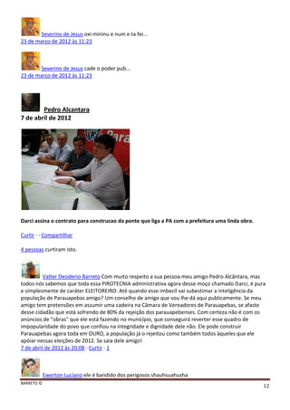 BARRETO ©
12
Severino de Jesus oxi mininu e num e ta fei...
23 de março de 2012 às 11:23
Severino de Jesus cade o poder pub...
23 de março de 2012 às 11:23
Pedro Alcantara
7 de abril de 2012
Darci assina o contrato para construcao da ponte que liga a PA com a prefeitura uma linda obra.
Curtir · · Compartilhar
4 pessoas curtiram isto.
Valter Desiderio Barreto Com muito respeito a sua pessoa meu amigo Pedro Alcântara, mas
todos nós sabemos que toda essa PIROTECNIA administrativa agora desse moço chamado Darci, é pura
e simplesmente de caráter ELEITOREIRO. Até quando esse imbecíl vai subestimar a inteligência da
população de Parauapebas amigo? Um conselho de amigo que vou lhe dá aqui publicamente. Se meu
amigo tem pretensões em assumir uma cadeira na Câmara de Vereadores de Parauapebas, se afaste
desse cidadão que está sofrendo de 80% da rejeição dos parauapebenses. Com certeza não é com os
anúncios de "obras" que ele está fazendo no município, que conseguirá reverter esse quadro de
impopularidade do povo que confiou na integridade e dignidade dele não. Ele pode construir
Parauapebas agora toda em OURO, a população já o rejeitou como também todos àqueles que ele
apóiar nessas eleições de 2012. Se saia dele amigo!
7 de abril de 2012 às 20:08 · Curtir · 1
Ewerton Luciano ele é bandido dos perigosos shauhsuahusha
 