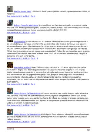 BARRETO ©
129
Marciel Gomes Vieira Trabalho!!!! desde quando político trabalha, agora quem mais roubou, ai
fica dificil.
6 de Junho de 2012 às 02:42 · Curtir
Robson Cunha Do Nascimento Se o Brasil fosse um País sério, todos eles estariam na cadeia
hoje com seus direitos políticos caçados. Ao contrário, estão curtindo a vida com dinheiro desviado dos
cofres públicos como se nada tivesse acontecido. CADEIA NELES!!!!!!!!!!!!!!
6 de Junho de 2012 às 09:34 · Curtir
Sandro Jardim Eu que não morava aki antes de 2009 tô sabendo mais que muita gente que tá
aki a muito tempo, é claro que o melhorzinho que tá tendo é o tal Chico da Cortinas, o cara fez em 4
anos mais obras do que o Filho da Puta do Darci (desculpem o termo, mas ele merece), mais do que a
FALSA e SORRIDENTE BÉU (O diabo costuma se esconder atráz de um sorriso amigável) e o traidor do
FAISAL (Como deputado, o que ele trouxe para parauapebas?) Todos, são uns hipócritas, quem os apoia,
são mais HIPÓCRITAS que eles ainda.. querem Pão e circo? Então comam o pâo cheirando a esgoto e
assistam o circo sem tomar banho.
6 de Junho de 2012 às 11:18 · Curtir · 3
Marcio Boy Machado hoje e facio todos juga pergunto vc ta fazendo algu para q isso possa
muda ,tamas doq na hora do eleito parauapebense te vergonha na cara e respeita os seos propios
direito e dos oltros por q quando vc fas amerda erada todos aqlis menos favorecido politicamente e o
mas ferrado muitas das ves pagando com apropia vida ,porq não temos segurança não saude não
saneamento não educação,uq tu q preste atenção para não faz oltra merda,mim descupo fico
imdiginado ,com esa politica sacana de parauapebas vamos muda isso gente por favor se não podemos
quem podera ,
6 de Junho de 2012 às 11:38 · Curtir
Jaimes Antonio Da Silvaz Antonio ola! quero mandar o meu cordial abraço a todos leitor dese
link . voltando ao assunto dos comentários dos politico, vejo que tem gente que tem de usar óculos,
outros trocar cuidado com o seus Vanderlino Rocha. Bel e faisal são mais de 12 anos de mandatos com
os de deputados faz uma enquete e verá oque diz as pesquisas.sei que você tem dodo o seu direito de
visão você também merece,meu elogio .
6 de Junho de 2012 às 12:06 · Curtir
Jaimes Antonio Da Silvaz Antonio Marly Aguiar. falou falou mas não significou nada!.as nossas
palavras e atos fás muitos em seus efeitos. Sandro Jardim mandou bem mas cuidado com as palavras
nada de ataques.
6 de Junho de 2012 às 12:58 · Curtir
 