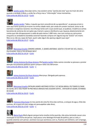 BARRETO ©
130
Sandro Jardim Desculpe Jaime, mas existem certos "pontos de vista" que me tiram do sério
quando a verdade é óbvia, a união faz a força mas a "informação" move montanhas..
6 de Junho de 2012 às 13:12 · Curtir
Sandro Jardim "Sábio, é aquele que tem consciência de sua ignorãncia", as pessoas erram o
voto aqui tanto quanto já erraram na minha cidade natal, pior ainda em carater nacional, toma-se de
exemplo o congresso nacional, me enfureço tanto com o que assisto que, se pudesse, invadiria as contas
bancárias de centenas de corruptos qeu trairam o povo e distribuiria suas riquezas aleatoriamente em
contas que não ultrapassassem o saldo de pelo menos 1.000 reais, mas com certeza eu seria preso
enquanto os verdadeiros bandidos estariam fazendo compras em alguma loja da "GUCCI" em miami.
Mas se eu não sou capaz de fazer, quem sabe algum dia apareça alguém que seja?
6 de Junho de 2012 às 13:17 · Curtir
Marconya Erivelto SANDRO JARDIM , E JAIMES ANTONIO. GOSTEI E FOI MT DE VCS, VALEU...
PQ PESSOAS TEM Q TER OPINIAO NEH?
6 de Junho de 2012 às 14:14 · Curtir
Jaimes Antonio Da Silvaz Antonio Ola!Sandro Jardim.Valeu vamos convidar as pessoas a prestar
atenção nos próximos políticos quem comprar votos vou denunciar.
6 de Junho de 2012 às 15:01 · Curtir · 1
Jaimes Antonio Da Silvaz Antonio Marconya. Obrigado pelo apresso.
6 de Junho de 2012 às 15:03 · Curtir
Marconya Erivelto ENTAUM JAIMES ANTONIO ESTOU C VC NESSA BRIGA, PQ TEMOS Q FIKAR
DE OLHO, AH E VOU PEDIR TB PRO MEUS AMIGOS NOS AJUDAR CERTO... ENTAUM EH ASSIM; ESTAMOS
DE OLHO
6 de Junho de 2012 às 16:22 · Curtir
Francisco Silva Costa no meu ponto de vista foi chico das cortinas, a estaçao da agua, chiko das
cortinas, ah e quem eh mais antigo em parauapebas sabe disso,
6 de Junho de 2012 às 17:43 · Curtir · 1
Maria Paula Marly Aguiar porque tanta revolta minha querida, não estou tentando causar uma
revolução na sua forma de pensar, voçê possui uma ideologia formada de politica, pois vc vota, e
quando votamos sem pensar, acontece isso que aconteceu com vc, ficamos sem dinheiro, sem emprego,
 