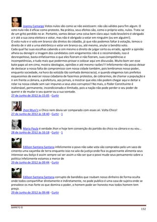 BARRETO ©
132
Joanny Camargo Votos nulos são como se não existissem: não são válidos para fim algum. O
voto nulo não é eficaz como protesto. Na prática, seus efeitos são, como o próprio voto, nulos. Trata-se
de um grito perdido no ar. Portanto, vamos deixar uma coisa bem clara aqui: todo brasileiro é obrigado
a ir até a sua zona eleitora e votar, mas não é obrigado a votar em ninguém (ou em alguém!).
O voto nulo e o voto em branco são diretos do cidadão, já que não podemos faltar à votação, temos o
direito de ir até a urna eletrônica e votar em branco ou, até mesmo, anular o bendito voto.
Cada qual faz suas escolhas cabendo a sim mesmo o direito de julgar certo ou errado, agredir a opinião
alheia ou denegrir a imagem dos candidatos com xingamentos não é o recomendado, isso é
desrespeitoso, basta enfatizarmos o que eles fizeram e não fizeram, suas competências e
incompetências, e tudo mais que podermos provar e colocar aqui em discussão. Muito bom ver esse
bate papo aii em cima, mostra ideologias, opiniões e até mesmo razões!!! Infelizmente não posso deixar
de destacar a nossa falta de compromisso com nossa cidade também, pois lembramos nosso poder,
enquanto sociedade, na hora do voto(da tão sonhada democracia), e quando elegemos tais prefeitos
esquecemos de exercer nossa cidadania de fazermos protestos, de cobrarmos, de chamar a população e
ir em frente a câmara, a prefeitura, aos jornais, e mostrar que eles não podem chegar aqui e deitar e
rolar na nossa cidade sem sair impunes a seus atos corruptos!! No mais, o Poder Constituinte é
inalienável, permanente, incondicionado e ilimitado, pois a nação não pode perder o seu poder de
querer e de mudar o seu querer ou a sua vontade.
27 de Junho de 2012 às 15:05 · Curtir
Jhon Muni'z o Chico nem devia ser comparado com esses aii. Volta Chico!
27 de Junho de 2012 às 18:40 · Curtir · 1
Maria Paula é verdade Jhon e hoje tem convenção do partido do chico na câmara e eu vou...
28 de Junho de 2012 às 16:18 · Curtir · 1
Edilson Santana Santana infelizmente o povo não sabe vota são comprados pelo um saco de
cimento uma caçamba de terra enquanto isso na sala da justiça onde fica os governante alimenta seus
interesse seu bolço é assim sempre vai ser assim a não ser que o povo mude seus pensamento sobre a
politica infelizmente estamos a merce de
29 de Junho de 2012 às 09:44 · Curtir
Edilson Santana Santana corrupto de bandidos que roubam nosso dinheiro de forma oculta
onde todos compartilhar diretamente e indiretamente, no pode publico é uma casa de sujeira onde se
prevalece os mas forte os que domina o poder, o homem pode ser honesto mas todos homem tem
preço.
29 de Junho de 2012 às 09:48 · Curtir
 