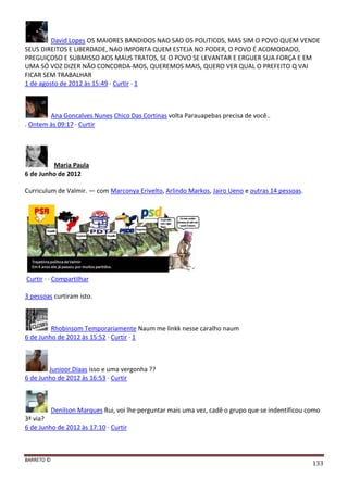BARRETO ©
133
David Lopes OS MAIORES BANDIDOS NAO SAO OS POLITICOS, MAS SIM O POVO QUEM VENDE
SEUS DIREITOS E LIBERDADE, NAO IMPORTA QUEM ESTEJA NO PODER, O POVO É ACOMODADO,
PREGUIÇOSO E SUBMISSO AOS MAUS TRATOS, SE O POVO SE LEVANTAR E ERGUER SUA FORÇA E EM
UMA SÓ VOZ DIZER NÃO CONCORDA-MOS, QUEREMOS MAIS, QUERO VER QUAL O PREFEITO Q VAI
FICAR SEM TRABALHAR
1 de agosto de 2012 às 15:49 · Curtir · 1
Ana Goncalves Nunes Chico Das Cortinas volta Parauapebas precisa de você..
. Ontem às 09:17 · Curtir
Maria Paula
6 de Junho de 2012
Curriculum de Valmir. — com Marconya Erivelto, Arlindo Markos, Jairo Ueno e outras 14 pessoas.
Curtir · · Compartilhar
3 pessoas curtiram isto.
Rhobinsom Temporariamente Naum me linkk nesse caralho naum
6 de Junho de 2012 às 15:52 · Curtir · 1
Junioor Diaas isso e uma vergonha ??
6 de Junho de 2012 às 16:53 · Curtir
Denilson Marques Rui, voi lhe perguntar mais uma vez, cadê o grupo que se indentificou como
3ª via?
6 de Junho de 2012 às 17:10 · Curtir
 