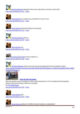 BARRETO ©
134
Denilson Marques Nimguem falou mais nada sobre o assunto, como está?
6 de Junho de 2012 às 17:11 · Curtir
Saulo Pinheiro me explica isso ai denilson!!!! do rui srsrsr
6 de Junho de 2012 às 17:11 · Curtir
Saulo Pinheiro Denilson Explica ai meu jovem
6 de Junho de 2012 às 17:12 · Curtir
Denilson Marques Pera ai.
6 de Junho de 2012 às 17:37 · Curtir
Saulo Pinheiro ok
6 de Junho de 2012 às 17:38 · Curtir
Francisco Silva Costa eh moss explica ai...
6 de Junho de 2012 às 17:44 · Curtir
Denilson Marques Acesso esse link aqui do Facebook do Rui para entender melhor.
https://www.facebook.com/photo.php?fbid=285079871569478&set=a.233853123358820.54652.10000
2024032249&type=1
Fotos da Linha do tempo
Bloco de partidos que se manterem unidos, pode representar a 3 Via vencedora de Parauapebas
eleiçoes 2012 para Prefeito, PRB esta no projeto.
De: Rui Hildebrando
6 de Junho de 2012 às 17:45 · Curtir
Saulo Pinheiro OK
6 de Junho de 2012 às 17:47 · Curtir
Saulo Pinheiro BEELZA!!! ENTÃO O GRUPO DESCEU A CACHOEIRA?
 