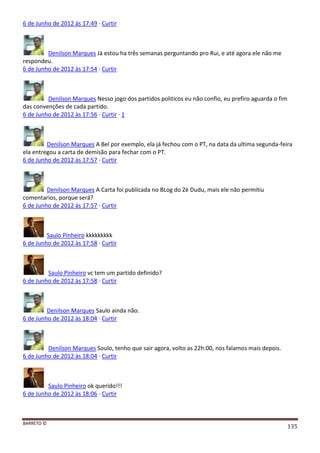 BARRETO ©
135
6 de Junho de 2012 às 17:49 · Curtir
Denilson Marques Já estou ha três semanas perguntando pro Rui, e até agora ele não me
respondeu.
6 de Junho de 2012 às 17:54 · Curtir
Denilson Marques Nesso jogo dos partidos politicos eu não confio, eu prefiro aguarda o fim
das convenções de cada partido.
6 de Junho de 2012 às 17:56 · Curtir · 1
Denilson Marques A Bel por exemplo, ela já fechou com o PT, na data da ultima segunda-feira
ela entregou a carta de demisão para fechar com o PT.
6 de Junho de 2012 às 17:57 · Curtir
Denilson Marques A Carta foi publicada no BLog do Zé Dudu, mais ele não permitiu
comentarios, porque será?
6 de Junho de 2012 às 17:57 · Curtir
Saulo Pinheiro kkkkkkkkk
6 de Junho de 2012 às 17:58 · Curtir
Saulo Pinheiro vc tem um partido definido?
6 de Junho de 2012 às 17:58 · Curtir
Denilson Marques Saulo ainda não.
6 de Junho de 2012 às 18:04 · Curtir
Denilson Marques Soulo, tenho que sair agora, volto as 22h:00, nos falamos mais depois.
6 de Junho de 2012 às 18:04 · Curtir
Saulo Pinheiro ok querido!!!
6 de Junho de 2012 às 18:06 · Curtir
 