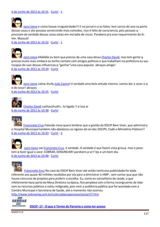 BARRETO ©
137
6 de Junho de 2012 às 10:31 · Curtir · 1
Jairo Ueno e como houve irregularidade!!! li no jornal e vi as fotos: tem carros do ano na porta
dessas casas e ate pessoas construindo mais comodos. isso é falta de consciencia, pois pessoas q
precisam de verdade dessas casas estao em moradia de riscos. Parabens pra esse requerimento do Sr.
Ver. Massud!
6 de Junho de 2012 às 10:32 · Curtir · 1
Jairo Ueno klkkkkkk eu bem que preciso de uma casa dessa Charles David, mas tem gente q
precisa muito mais.embora eu tenha contato com amigos politicos e que trabalham na prefeitura eu sou
incapaz de usar dessas influencias p "ganhar"uma casa popular. abraços amigo!
6 de Junho de 2012 às 10:34 · Curtir
Jairo Ueno valew Jhully Jully Castro! é verdade uma bela atitude mesmo. vamos dar a cesar o q
é de cesar! abraços
6 de Junho de 2012 às 10:35 · Curtir
Charles David uashaushuahs.. to ligado !! é isso ai
6 de Junho de 2012 às 10:38 · Curtir
Francinete Cruz Falando nisso quero lembrar que a gestão da OSCIP Bem Viver, que administra
o Hospital Municipal também não obedeceu os rigores da Lei das OSCIPS. Cadê o Ministério Público!!!
6 de Junho de 2012 às 10:43 · Curtir · 2
Jairo Ueno ow Francinete Cruz. é verdade. A verdade é que fazem vista grossa. mas o povo
tem q fazer igual a voce: COBRAR, DENUNCIAR! parebens p vc!! bjs e um bom dia.
6 de Junho de 2012 às 10:48 · Curtir
Francinete Cruz No caso da OSCIP Bem Viver até então nenhuma publicidade foi dada
referente aos quase 40 milhões recebidos por ela para a dministrar o HMP , sem contar que que não
houve concurso de projetos para proferir a escolha. Eu, como ex-conselheira de saúde, e que
infelizmente fazia parte da Mesa Diretora na época, fico perplexa com a forma incongruente de lidar
com os recursos públicos e estou indignada, pois nem a audiência pública que foi acordada com a
Camâra Municipal e Secretaria de Saúde, até o momento não ocorreu
http://www.sebraemg.com.br/culturadacooperacao/oscip/17.htm
OSCIP -17 - O que é Termo de Parceria e como ter acesso
 