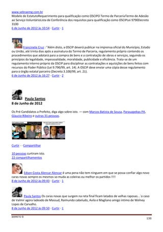 BARRETO ©
138
www.sebraemg.com.br
Modelo de EstatutoRequerimento para qualificação como OSCIPO Termo de ParceriaTermo de Adesão
ao Serviço VoluntárioLista de Conferência dos requisitos para qualificação como OSCIPLei 9790Decreto
3100
6 de Junho de 2012 às 10:54 · Curtir · 1
Francinete Cruz : "Além disto, a OSCIP deverá publicar na imprensa oficial do Município, Estado
ou União, até trinta dias após a assinatura do Termo de Parceria, regulamento próprio contendo os
procedimentos que adotará para a compra de bens e a contratação de obras e serviços, seguindo os
princípios da legalidade, impessoalidade, moralidade, publicidade e eficiência. Trata-se de um
regulamento interno próprio da OSCIP para disciplinar as contratações e aquisições de bens feitos com
recursos do Poder Público (Lei 9.790/99, art. 14). A OSCIP deve enviar uma cópia desse regulamento
para o órgão estatal parceiro (Decreto 3.100/99, art. 21).
6 de Junho de 2012 às 16:27 · Curtir · 2
Paula Santos
8 de Junho de 2012
Os Pré-Candidatos a Prefeito, diga algo sobre isto. — com Marcos Batista de Sousa, Parauapebas PA,
Glaucio Ribeiro e outras 31 pessoas.
Curtir · · Compartilhar
10 pessoas curtiram isto.
22 compartilhamentos
Edson Costa Alencar Alencar é uma pena não tem ninguem em que se possa confiar algo novo
caras novas sempre os mesmos so muda as coleiras ou melhor os partidos !!!!
8 de Junho de 2012 às 09:43 · Curtir · 1
Paula Santos Os caras novas que surgem na reta final ficam latados de velhas raposas...´o caso
de Valmir agora ladeado de Massud, Raimundo cabeludo, Avila e Magliano amigo intimo de Welney
Lopes de Carvalho.
8 de Junho de 2012 às 09:50 · Curtir · 1
 