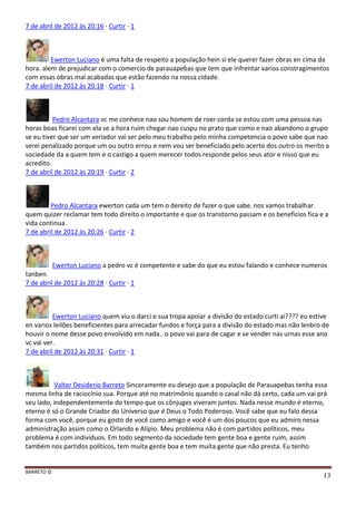 BARRETO ©
13
7 de abril de 2012 às 20:16 · Curtir · 1
Ewerton Luciano é uma falta de respeito a população hein sí ele querer fazer obras en cima da
hora. alem de prejudicar com o comercio de parauapebas que tem que infrentar varios constragimentos
com essas obras mal acabadas que estão fazendo na nossa cidade.
7 de abril de 2012 às 20:18 · Curtir · 1
Pedro Alcantara vc me conhece nao sou homem de roer corda se estou com uma pessoa nas
horas boas ficarei com ela se a hora ruim chegar nao cuspu no prato que como e nao abandono o grupo
se eu tiver que ser um veriador vai ser pelo meu trabalho pelo minha competencia o povo sabe que nao
serei penalizado porque um ou outro errou e nem vou ser beneficiado pelo acerto dos outro os merito a
sociedade da a quem tem e o castigo a quem merecer todos responde pelos seus ator e nisso que eu
acredito.
7 de abril de 2012 às 20:19 · Curtir · 2
Pedro Alcantara ewerton cada um tem o dereito de fazer o que sabe. nos vamos trabalhar.
quem quizer reclamar tem todo direito o importante e que os transtorno passam e os beneficios fica e a
vida continua.
7 de abril de 2012 às 20:26 · Curtir · 2
Ewerton Luciano a pedro vc é competente e sabe do que eu estou falando e conhece numeros
tanben.
7 de abril de 2012 às 20:28 · Curtir · 1
Ewerton Luciano quem viu o darci e sua tropa apoiar a divisão do estado curti ai???? eu estive
en varios leilões beneficientes para arrecadar fundos e força para a divisão do estado mas não lenbro de
houvir o nome desse povo envolvido em nada.. o povo vai para de cagar e se vender nas urnas esse ano
vc vai ver.
7 de abril de 2012 às 20:31 · Curtir · 1
Valter Desiderio Barreto Sinceramente eu desejo que a população de Parauapebas tenha essa
mesma linha de raciocínio sua. Porque até no matrimônio quando o casal não dá certo, cada um vai prá
seu lado, independentemente do tempo que os cônjuges viveram juntos. Nada nesse mundo é eterno,
eterno é só o Grande Criador do Universo que é Deus o Todo Poderoso. Você sabe que eu falo dessa
forma com você, porque eu gosto de você como amigo e você é um dos poucos que eu admiro nessa
administração assim como o Orlando e Alípio. Meu problema não é com partidos políticos, meu
problema é com indivíduos. Em todo segmento da sociedade tem gente boa e gente ruim, assim
também nos partidos políticos, tem muita gente boa e tem muita gente que não presta. Eu tenho
 