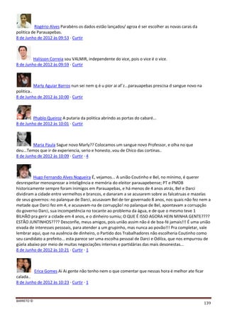 BARRETO ©
139
Rogério Alves Parabéns os dados estão lançados/ agroa é ser escolher as novas caras da
politica de Parauapebas.
8 de Junho de 2012 às 09:53 · Curtir
Halisson Correia sou VALMIR, independente do vice, pois o vice é o vice.
8 de Junho de 2012 às 09:59 · Curtir
Marly Aguiar Barros nun sei nem q é u pior ai af´z...parauapebas prescisa d sangue novo na
politica..
8 de Junho de 2012 às 10:00 · Curtir
Phablo Queiroz A putaria da politica abrindo as portas do cabaré...
8 de Junho de 2012 às 10:01 · Curtir
Maria Paula Sague novo Marly?? Colocamos um sangue novo Professor, e olha no que
deu...Temos que ir de experiencia, serio e honesto..vou de Chico das cortinas..
8 de Junho de 2012 às 10:09 · Curtir · 4
Hugo Fernando Alves Nogueira É, vejamos... A união Coutinho e Bel, no mínimo, é querer
desrespeitar menosprezar a inteligência e memória do eleitor parauapebense; PT e PMDB
historicamente sempre foram inimigos em Parauapebas, e há menos de 4 anos atrás, Bel e Darci
dividiram a cidade entre vermelhos e brancos, e danaram a se acusarem sobre as falcatruas e mazelas
de seus governos: no palanque de Darci, acusavam Bel de ter governado 8 anos, nos quais não fez nem a
metade que Darci fez em 4, e acusavam-na de corrupção! no palanque de Bel, apontavam a corrupção
do governo Darci, sua incompetência no tocante ao problema da água, e de que o mesmo teve 1
BILHÃO pra gerir a cidade em 4 anos, e o dinheiro sumiu; O QUE É ISSO AGORA HEIN MINHA GENTE????
ESTÃO JUNTINHOS???? Desconfie, meus amigos, pois união assim não é de boa-fé jamais!!! É uma união
eivada de interesses pessoais, para atender a um grupinho, mas nunca ao povão!!! Pra completar, vale
lembrar aqui, que na ausência de dinheiro, o Partido dos Trabalhadores não escolheria Coutinho como
seu candidato a prefeito... esta parece ser uma escolha pessoal de Darci e Odilza, que nos empurrou de
güela abaixo por meio de muitas negociações internas e partidárias das mais desonestas...
8 de Junho de 2012 às 10:21 · Curtir · 1
Erica Gomes Ai Ai gente não tenho nem o que comentar que nessas hora é melhor ate ficar
calada..
8 de Junho de 2012 às 10:23 · Curtir · 1
 