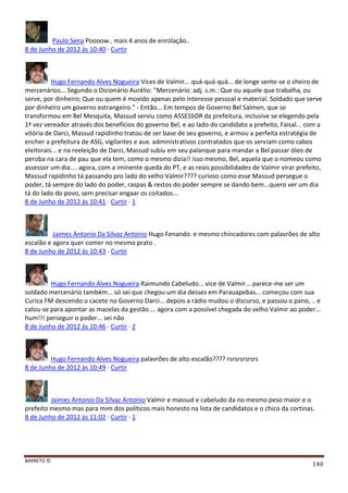 BARRETO ©
140
Paulo Sena Poooow.. mais 4 anos de enrolação..
8 de Junho de 2012 às 10:40 · Curtir
Hugo Fernando Alves Nogueira Vices de Valmir... quá-quá-quá... de longe sente-se o cheiro de
mercenários... Segundo o Dicionário Aurélio: "Mercenário. adj. s.m.: Que ou aquele que trabalha, ou
serve, por dinheiro; Que ou quem é movido apenas pelo interesse pessoal e material. Soldado que serve
por dinheiro um governo estrangeiro." - Então... Em tempos de Governo Bel Salmen, que se
transformou em Bel Mesquita, Massud serviu como ASSESSOR da prefeitura, inclusive se elegendo pela
1ª vez vereador através dos benefícios do governo Bel, e ao lado do candidato a prefeito, Faisal... com a
vitória de Darci, Massud rapidinho tratou de ser base de seu governo, e armou a perfeita estratégia de
encher a prefeitura de ASG, vigilantes e aux. administrativos contratados que os serviam como cabos
eleitorais... e na reeleição de Darci, Massud subiu em seu palanque para mandar a Bel passar óleo de
peroba na cara de pau que ela tem, como o mesmo dizia!! isso mesmo, Bel, aquela que o nomeou como
assessor um dia.... agora, com a iminente queda do PT, e as reais possibilidades de Valmir virar prefeito,
Massud rapidinho tá passando pro lado do velho Valmir???? curioso como esse Massud persegue o
poder, tá sempre do lado do poder, raspas & restos do poder sempre se dando bem...quero ver um dia
tá do lado do povo, sem precisar engaar os coitados...
8 de Junho de 2012 às 10:41 · Curtir · 1
Jaimes Antonio Da Silvaz Antonio Hugo Fenando. e mesmo chincadores com palavrões de alto
escalão e agora quer comer no mesmo prato .
8 de Junho de 2012 às 10:43 · Curtir
Hugo Fernando Alves Nogueira Raimundo Cabeludo... vice de Valmir... parece-me ser um
soldado mercenário também... só sei que chegou um dia desses em Parauapebas... começou com sua
Curica FM descendo o cacete no Governo Darci... depois a rádio mudou o discurso, e passou o pano, .. e
calou-se para apontar as mazelas da gestão.... agora com a possível chegada do velho Valmir ao poder...
hum!!! perseguir o poder... sei não
8 de Junho de 2012 às 10:46 · Curtir · 2
Hugo Fernando Alves Nogueira palavrões de alto escalão???? rsrsrsrsrsrs
8 de Junho de 2012 às 10:49 · Curtir
Jaimes Antonio Da Silvaz Antonio Valmir e massud e cabeludo da no mesmo peso maior e o
prefeito mesmo mas para mim dos políticos mais honesto na lista de candidatos e o chico da cortinas.
8 de Junho de 2012 às 11:02 · Curtir · 1
 