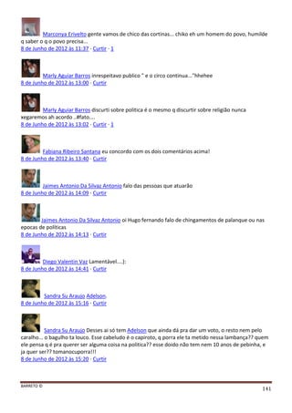 BARRETO ©
141
Marconya Erivelto gente vamos de chico das cortinas... chiko eh um homem do povo, humilde
q saber o q o povo precisa...
8 de Junho de 2012 às 11:37 · Curtir · 1
Marly Aguiar Barros inrespeitavo publico " e o circo continua..."hhehee
8 de Junho de 2012 às 13:00 · Curtir
Marly Aguiar Barros discurti sobre politica é o mesmo q discurtir sobre religião nunca
xegaremos ah acordo ..#fato....
8 de Junho de 2012 às 13:02 · Curtir · 1
Fabiana Ribeiro Santana eu concordo com os dois comentários acima!
8 de Junho de 2012 às 13:40 · Curtir
Jaimes Antonio Da Silvaz Antonio falo das pessoas que atuarão
8 de Junho de 2012 às 14:09 · Curtir
Jaimes Antonio Da Silvaz Antonio oi Hugo fernando falo de chingamentos de palanque ou nas
epocas de políticas
8 de Junho de 2012 às 14:13 · Curtir
Diego Valentin Vaz Lamentável....):
8 de Junho de 2012 às 14:41 · Curtir
Sandra Su Araujo Adelson.
8 de Junho de 2012 às 15:16 · Curtir
Sandra Su Araujo Desses ai só tem Adelson que ainda dá pra dar um voto, o resto nem pelo
caralho... o bagulho ta louco. Esse cabeludo é o capiroto, q porra ele ta metido nessa lambança?? quem
ele pensa q é pra querer ser alguma coisa na politica?? esse doido não tem nem 10 anos de pebinha, e
ja quer ser?? tomanocuporra!!!
8 de Junho de 2012 às 15:20 · Curtir
 