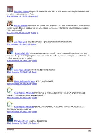 BARRETO ©
143
Marconya Erivelto eh gente!!! vamos de chiko das cortinas msm concordo plenamente com o
morais moraes, e assim q se fala...
8 de Junho de 2012 às 20:45 · Curtir · 1
Vinícius Moreira Coutinho e Bel junto é uma vergonha... só vota neles quem não tem memória,
juntos ficaram 16 anos no governo, pra uma cidade com apenas 24 anos isto siguinifica dois terços da
historia da cidade!
8 de Junho de 2012 às 21:00 · Curtir · 3
Ana Paula Cos a corja de corruptos e grande emmmmmmmmmmmmm
9 de Junho de 2012 às 11:50 · Curtir
Anna Paula C Silva minha gente eu nao tenho nada contra esses canidatos ai nao mas para
mim eu acho q o melhor para parauapebas e o chico das costinas pois eu conhoço o seu trabalho e acho
q ele e o nosso futuro prefeito....
10 de Junho de 2012 às 01:47 · Curtir
Anna Paula C Silva nenhum dos dois da no mesmo
10 de Junho de 2012 às 01:50 · Curtir
Nubia Rodrigues de Sousa NOVAS, QUE NOVAS?
11 de Junho de 2012 às 10:48 · Curtir
Casa Da Biblia Maranata DESCULPE O CHICO DAS CORTINAS TEVE UMA OPORTUNIDADE
GRANDE, E DEIXOU A CIDADE ABANDONADA
11 de Junho de 2012 às 11:25 · Curtir
Casa Da Biblia Maranata QUEM LEMBRA DO RIO VERDE COM MUITAS VALAS ABERTAS
ESPERANDO O SANEAMENTO
11 de Junho de 2012 às 11:25 · Curtir
Marlysson Francy sou chico das Cortinas
11 de Junho de 2012 às 21:21 · Curtir · 1
 