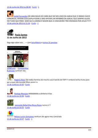 BARRETO ©
145
13 de Junho de 2012 às 00:40 · Curtir · 1
Jardel Fernandes DÁ UMA RAIVA DO CARA QUE DIZ SER LIDER DA IGREJA QUE O IRMAO CHICO
CONGREGA, APOIAR ESSA DUPLA PODRE E NAO APOIAR UM MEMBRO DA IGREJA, QUE SEMPRE AJUDA
EM TUDO QUE PODE. SERÁ QUE A GRANA É MAIOR QUE A COMUNHÃO TÃO ENSINADA POR JESUS?????
10 de julho de 2012 às 11:26 · Curtir · 1
Paula Santos
11 de Junho de 2012
Diga algo sobre isto.... — com Sara Ribeiro e outras 21 pessoas.
3298Curtir · · Compartilhar
8 pessoas curtiram isto.
Rogério Alves São todos farinhas do mesmo saco! bando de FDP!!!! embora tenha muita puta
por ai que não merede filhos assim! rs
11 de Junho às 10:35 · Curtir
Rodrigo Marques kkkkkkkkkkk o dinheiro ñ fais
11 de Junho às 10:36 · Curtir
Leonardo Rafael Dias Rossy Rossy nunca vi !!
11 de Junho às 10:55 · Curtir
Nelson Junior Gonçalves nenhum ate agora meu camarada
11 de Junho às 10:57 · Curtir · 1
 