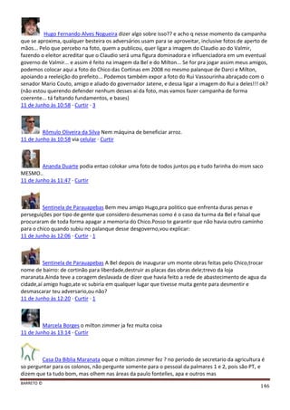BARRETO ©
146
Hugo Fernando Alves Nogueira dizer algo sobre isso?? e acho q nesse momento da campanha
que se aproxima, qualquer besteira os adversários usam para se aproveitar, inclusive fotos de aperto de
mãos... Pelo que percebo na foto, quem a publicou, quer ligar a imagem do Claudio ao do Valmir,
fazendo o eleitor acreditar que o Claudio será uma figura dominadora e influenciadora em um eventual
governo de Valmir... e assim é feito na imagem da Bel e do Milton... Se for pra jogar assim meus amigos,
podemos colocar aqui a foto do Chico das Cortinas em 2008 no mesmo palanque de Darci e Milton,
apoiando a reeleição do prefeito... Podemos também expor a foto do Rui Vassourinha abraçado com o
senador Mario Couto, amigo e aliado do governador Jatene, e dessa ligar a imagem do Rui a deles!!! ok?
(não estou querendo defender nenhum desses aí da foto, mas vamos fazer campanha de forma
coerente... tá faltando fundamentos, e bases)
11 de Junho às 10:58 · Curtir · 3
Rômulo Oliveira da Silva Nem máquina de beneficiar arroz.
11 de Junho às 10:58 via celular · Curtir
Ananda Duarte podia entao colokar uma foto de todos juntos pq e tudo farinha do msm saco
MESMO..
11 de Junho às 11:47 · Curtir
Sentinela de Parauapebas Bem meu amigo Hugo,pra politico que enfrenta duras penas e
perseguições por tipo de gente que considero desumenas como é o caso da turma da Bel e faisal que
procuraram de toda forma apagar a memoria do Chico.Posso te garantir que não havia outro caminho
para o chico quando subiu no palanque desse desgoverno,vou explicar:
11 de Junho às 12:06 · Curtir · 1
Sentinela de Parauapebas A Bel depois de inaugurar um monte obras feitas pelo Chico,trocar
nome de bairro: de cortinão para liberdade,destruir as placas das obras dele;trevo da loja
maranata.Ainda teve a coragem deslavada de dizer que havia feito a rede de abastecimento de agua da
cidade,aí amigo hugo,ate vc subiria em qualquer lugar que tivesse muita gente para desmentir e
desmascarar teu adversario,ou não?
11 de Junho às 12:20 · Curtir · 1
Marcela Borges o milton zimmer ja fez muita coisa
11 de Junho às 13:14 · Curtir
Casa Da Biblia Maranata oque o milton zimmer fez ? no periodo de secretario da agricultura é
so perguntar para os colonos, não pergunte somente para o pessoal da palmares 1 e 2, pois são PT, e
dizem que ta tudo bom, mas olhem nas áreas da paulo fontelles, apa e outros mas
 