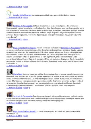 BARRETO ©
147
11 de Junho às 13:36 · Curtir
Casa Da Biblia Maranata vamos da oportunidade para quem ainda não teve chance
11 de Junho às 13:36 · Curtir
Sentinela de Parauapebas So havia dois caminhos para o chico:Apoiar a Bel adversarios
historicos dele e ainda com direito a reeleição,e alem disso dizendo que a agua era obra sua,coisa que o
Chico desmentiu,;ou apoiar o Darci sem reeleição. Alem disso ainda havia a vantagem do Chico falar pra
uma multidão que desconhecia sua historia .Portanto amigo Hugo,essa é a justificativa dele subir no
palanque desse desgoverno.Todavia me diga em que o chico participou desse mau governo durante
esses 4 anos?
11 de Junho às 13:51 · Curtir
Hugo Fernando Alves Nogueira nossa!! como vc é exaltado hein Sentinela de Parauapebas!!!!
eu apenas quis fazer um comentário específico dessa foto onde se atribui a pessoa do Claudio à pessoa
do Valmir, que a meu ver são super distantes!!! E até do próprio Milton, que de um certo modo, teve
sua campanha a deputado e prévias no PT boicotadas por Darci!!! e aproveitando o ensejo sobre o
assunto "pousar para foto", eu quis dizer que se é pra jogar assim, então lembraremos o Chico
pousando ao lado de Darci.... Diga-se de passagem: Chico não participou do governo Darci, mas pode ter
certeza que o discurso dele no palanque do 13 no bairro Guanabara, pesou muito mais do que o meu e
o seu voto!!!!
11 de Junho às 17:36 · Curtir
Maria Paula Hugo, na epoca que o Chico deu o apoio ao Darci é poruqe naquele momento ele
era menos ruim do que a Bel, os 57,29% que ele teve contra os 40,12% de Bel mostrou que o povo não
queria a familia Salmen mesquita...na foto mostra pessoas que fizeram muito pouco por Parauapebas
nesses 24 anos e que essas pessoas estão querendo particitar do proximo governo a qualquer custo...é
se vendendo, é se aliando a quanquerr um como seu Valmir no caso, aliando-se Massud, Raimundo
Cabeludo e agora a Claudio Almeida...isso é querer ganhar a qualquer custo..uma vergonha
11 de Junho às 20:09 · Curtir · 1
Sentinela de Parauapebas Desculpe-me amigo,pois não pensei jamais em ser exaltado,e sobre
o peso do chico no palanque do Darci concordo que pesou muito mesmo prova disso é que mesmo sem
se envolver com pessoas de má indole,ele não para de crescer nas pesquisas.
11 de Junho às 21:11 · Curtir
Hugo Fernando Alves Nogueira tá certo! uma pergunta: você indicaria quem para prefeito
Maria Paula???
11 de Junho às 22:41 · Curtir
 