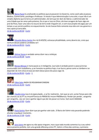BARRETO ©
148
Maria Paula Eu analisando os políticos que já passaram no Governo, como você sabe já passou
Medico, Comerciante, psicóloga e Professor. Vi nesses 4 que Administração é uma arte, vi que não é um
simples diploma que te torna um administrador, ele tem que ter dom de liderar, o administrador de
uma Cidade que ter amor pelo próximo, foi ai que vi isso no Chico, ele teve coragem de fazer algo em
prol do Povo, fazer uma obra no escuro da terra onde ninguém ver, e com esse projeto ele jogou por um
tempo a sua carreira político no esquecimento. Se ele tivesse feito somente essa obra em seu governo o
meu apoio já seria dele.
12 de Junho às 09:50 · Curtir
Eduardo Abreu Santos Se a lei 8.429/92, estivesse plicabilidade, como deveria ter, creio que
nenhum desses poderia candidata-se!!
12 de Junho às 09:53 · Curtir
Delmar Souza e verdade vamos dizer nao a reileiçao
13 de Junho às 09:38 · Curtir
Morais Moraes é maria paula vc é inteligente, isso tudo é verdade porem o povo já tá tao
acostumado com roubalheira, q ser honesto na politica hoje, é ser burro, penso como vc tambem e se
depender de mim chico d novo pro bem desse povo eita povo cego nã.
13 de Junho às 09:43 · Curtir · 1
Fábio Sales NADA SO ROUBARAM DIMDIM
14 de Junho às 16:43 · Curtir
Claudio Lima isso é só expeculação , e se for realmente , tem que se unir, juntar forças para não
dar chances ao ao PT ou imcomPTencia eo PMDB OU imcom PMDBtencia. Perder por perder , vergonha
por vergonha , vou ser vice e ganhar algum que der de passar os 4 anos. facil assim kkkkkkkk
16 de Junho às 17:02 · Curtir
Paula Santos Quer dizer que pra ganhar vale tudo...O Barco de Valmir esta pesando podendo
afundar a qualquer momento..
16 de Junho às 17:30 · Curtir
Jairo Ueno ate agora eu não apoio ninguem, mas o que todo mundo comenta é q o seu valmir
será o proximo prefeito. tem uma grande diferença entre PT, Valmir e Chico das cortinas, o primeiro
 