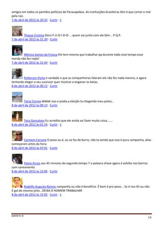 BARRETO ©
14
amigos em todos os partidos políticos de Parauapebas. As instituições brasileiras têm é que cortar o mal
pela raiz.
7 de abril de 2012 às 20:32 · Curtir · 1
Thayse Cristina Darci F-U-D-I-D-O- ...quem vai junto com ele tbm .. P.Q.P.
7 de abril de 2012 às 21:39 · Curtir
Mônica Santos de França Ele tem mesmo que trabalhar pq durante todo esse tempo esse
merda não fez nada!
7 de abril de 2012 às 21:43 · Curtir
Petterson Porto e verdade o que as companheiras falaram ele não fez nada mesmo, e agora
tentando eleger o seu sucessor quer mostrar e enganar os betas.
8 de abril de 2012 às 00:12 · Curtir
Tania Correa kkkkkk isso e piada.a eleição ta chegando meu polvo...
8 de abril de 2012 às 00:13 · Curtir
Teca Goncalves Eu acredito que ele ainda vai fazer muita coisa.......
8 de abril de 2012 às 01:54 · Curtir · 1
Carmem Carume O povo ou é, ou se faz de burro, não ta vendo que isso é pura campanha, alias
começaram antes da hora.
8 de abril de 2012 às 07:01 · Curtir
Flávio Arrais aos 45 minutos do segundo tempo !! a palavra chave agora é asfalto nos bairros
com saneamento
8 de abril de 2012 às 12:06 · Curtir
Rodolfo Augusto Ramos campanha ou não é benefício. É bom é pro povo... Se é nos 45 ou não.
É gol do mesmo jeito...DEIXA O HOMEM TRABALHAR
8 de abril de 2012 às 15:02 · Curtir · 1
 