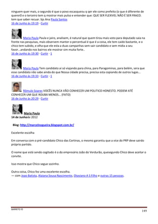 BARRETO ©
149
ninguem quer mais, o segundo é que o povo escasqueou q qer ele como prefeito (o que é diferente de
querer0 e o terceiro tem q mostrar mais pulso e entender que: QUE SER FLEXIVEL NÃO É SER FRACO.
tem que saber recuar. bjs Ana Paula Santos
16 de Junho às 19:19 · Curtir
Maria Paula Paula e jairo, analisem, é natural que quem tirou mais voto para deputado saia na
frente nas pesquisas, mais observem manter o percentual é que é a coisa, ele tem caido bastante, e o
chico tem subido, e olha que ele esta a duas campanhas sem sair candidato e sem midia a seu
favor...andando nos bairros ele mostrar sim muita forte..
16 de Junho às 19:30 · Curtir · 1
Maria Paula Tem candidato ai só viajando para china, para Paragominas, para belém, sera que
esse candidato não sabe ainda do que Nossa cidade precisa, precisa esta copiando de outros lugas...
16 de Junho às 19:33 · Curtir · 1
Rômulo Soares VOCÊS NUNCA VÃO CONHECER UM POLITICO HONESTO. PODEM ATÉ
CONHECER UM QUE ROUBA MENOS... (FATO)
16 de Junho às 20:29 · Curtir
Maria Paula
14 de Junhode 2012
Blog: http://marcelnogueira.blogspot.com.br/
Excelente escolha
Em conversa com o pré-candidato Chico das Cortinas, o mesmo garantiu que a vice do PRP deve sairdo
próprio partido.
O nome que está sendo cogitado é o do empresário João do Verdurão, quesegundo Chico deve aceitar o
convite.
Isso mostra que Chico segue sozinho.
Outra coisa, Chico fez uma excelente escolha.
— com Joao Batista, Alaiana Sousa Nascimento, Otaviano A S Filho e outras 15 pessoas.
 