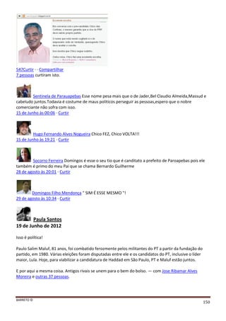 BARRETO ©
150
547Curtir · · Compartilhar
7 pessoas curtiram isto.
Sentinela de Parauapebas Esse nome pesa mais que o de Jader,Bel Claudio Almeida,Massud e
cabeludo juntos.Todavia é costume de maus politicos perseguir as pessoas,espero que o nobre
comerciante não sofra com isso.
15 de Junho às 00:06 · Curtir
Hugo Fernando Alves Nogueira Chico FEZ, Chico VOLTA!!!
15 de Junho às 19:21 · Curtir
Socorro Ferreira Domingos é esse o seu tio que é canditato a prefeito de Paroapebas pois ele
também é primo do meu Pai que se chama Bernardo Guilherme
28 de agosto às 20:01 · Curtir
Domingos Filho Mendonça " SIM É ESSE MESMO "!
29 de agosto às 10:34 · Curtir
Paula Santos
19 de Junho de 2012
Isso é política!
Paulo Salim Maluf, 81 anos, foi combatido ferozmente pelos militantes do PT a partir da fundação do
partido, em 1980. Várias eleições foram disputadas entre ele e os candidatos do PT, inclusive o líder
maior, Lula. Hoje, para viabilizar a candidatura de Haddad em São Paulo, PT e Maluf estão juntos.
E por aqui a mesma coisa. Antigos rivais se unem para o bem do bolso. — com Jose Ribamar Alves
Moreira e outras 37 pessoas.
 