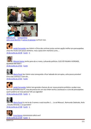 BARRETO ©
151
54812Curtir · · Compartilhar
John Jessé Bomfim e outras 11 pessoas curtiram isso.
Jardel Fernandes seu Valmir e Chico das cortinas juntos seriam opção melhor pra parauapebas.
chico fez muito com pouco dinheiro. mas o povo tem memória curta....
19 de Junho às 16:58 · Curtir · 3
Rômulo Soares tenho pena de vc mano, cultuando políticos. ELES SÓ FALAM A VERDADE,
QUANDO METEM!!!
19 de Junho às 17:01 · Curtir
Maria Paula Seu Valmir esta começando a ficar ladeado de corruptos, acho pouco provável
Chico das cortinas ir com ele...
19 de Junho às 17:01 · Curtir
Jardel Fernandes Valmir tem grandes chances de ser nosso proximo prefeito e acabar essa
farra da QUADRILA do PT, mas ele precisa ter um vice tmbm tenha a aceitacao e a cara de parauapebas.
quem poderia ser essa pessoa? dê sua sogestão!
19 de Junho às 17:05 · Curtir · 1
Maria Paula Eu irei te da 3 nomes e você escolhe 1.... La vai Massud , Raimundo Cabeludo, Avila
, Claudio Almeida. e ai qual dele?
19 de Junho às 17:08 · Curtir · 1
Erica Gomes Iiiiiiiiiiiiiiiiiiiiiii dificil em?
19 de Junho às 17:09 · Curtir · 1
 