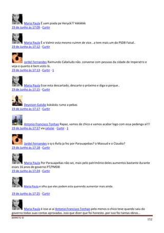 BARRETO ©
152
Maria Paula É uam piada pe Heryck?? kkkkkkk
19 de Junho às 17:09 · Curtir
Maria Paula È o Valmir esta mesmo ruimm de vice...a tem mais um do PSDB Faisal..
19 de Junho às 17:12 · Curtir
Jardel Fernandes Raimundo Cabeludo não. converse com pessoas da cidade de Imperatriz e
veja o quanto é bem visto lá.
19 de Junho às 17:13 · Curtir · 1
Maria Paula Esse esta descartado, descarte o próximo e diga o porque..
19 de Junho às 17:15 · Curtir
Deyvison Galvão ksksksks rumo a pebas
19 de Junho às 17:17 · Curtir
Antonio Francisco Tonhao Rapaz, vamos de chico e vamos acabar logo com essa pedenga aí!!!
19 de Junho às 17:17 via celular · Curtir · 1
Jardel Fernandes o q o Ávila ja fez por Parauapebas? o Massud e o Claudio?
19 de Junho às 17:18 · Curtir
Maria Paula Por Parauapebas não sei, mais pelo patrimônio deles aumentos bastante durante
esses 16 anos de governo PT/PMDB
19 de Junho às 17:24 · Curtir
Maria Paula e olha que eles podem esta querendo aumentar mais ainda.
19 de Junho às 17:25 · Curtir
Maria Paula è isso ai ai Antonio Francisco Tonhao pelo menos o chico teve quando saiu do
governo todas suas contas aprovadas..isso que dizer que foi honesto..por isso fez tantas obras...
 