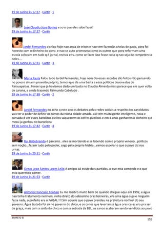 BARRETO ©
153
19 de Junho às 17:27 · Curtir · 1
Jose Claudio Jose Gomes e so o que eles sabe fazer!
19 de Junho às 17:27 · Curtir
Jardel Fernandes o chico hoje nao anda de triton e nao tem fazendas cheias de gado, porq foi
honesto com o dinheiro do povo. e nao se auto promoveu como os outros que porq reformam uma
escola colocam em tudo q é jornal, revista e tv. como se fazer isso fosse coisa q nao seja de competencia
deles....
19 de Junho às 17:31 · Curtir · 3
Maria Paula Falou tudo Jardel Fernandes, hoje nem dia esses acordos são feitos não pensando
no povo e sim em proveito próprio, temos que da uma basta a essa políticos desonestos de
Parauapebas..Pensei que ja havíamos dado um basta no Claudio Almeida mais parece que ele quer volta
de carona, e ainda trazendo Raimundo Cabeludo .
19 de Junho às 17:38 · Curtir · 2
Jardel Fernandes eu acho q este ano os debates pelas redes sociais a respeito dos candidatos
vais ter o poder de definir os rumos da nossa cidade amada. aki tem muita gente inteligente, nova e
cansada d ver esses bandidos eleitos saquearem os cofres públicos e em 4 anos ganharem o dinheiro q o
messi ja ganhou no barcelona
19 de Junho às 17:42 · Curtir · 4
Rui Hildebrando é parceiro...eles se mordendo e se labendo com o proprio veneno...politcos
sem noção...fazem tudo pelo poder, cego pela propria histria...vamos esperar o que o povo diz nas
urnas.
19 de Junho às 20:51 · Curtir
Ozeas Leao Santos Lopes Leão é amigos só esiste dois partidos, o que esta comenda e o que
esta querendo comer.
19 de Junho às 21:53 · Curtir
Antonio Francisco Tonhao Eu me lembro muito bem de quando cheguei aqui em 1992, a água
nao tinha tratamento nenhum, vinha direto do sebosinho oras torneiras, era uma água suja e ninguém
fazia nada, o prefeito era o FAISAL !!! Sim aquele que o povo prendeu na prefeitura no final do seu
governo. Água tratada foi só no governo do chico, e os canos que levariam a água oras casas era pra ser
de graça, mais com a saída do chico e com a entrada da BEL, os canos acabaram sendo vendidos ao povo
 