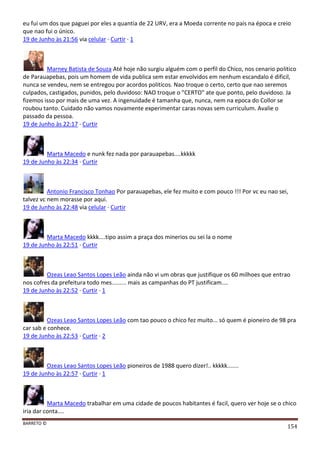 BARRETO ©
154
eu fui um dos que paguei por eles a quantia de 22 URV, era a Moeda corrente no pais na época e creio
que nao fui o único.
19 de Junho às 21:56 via celular · Curtir · 1
Marney Batista de Souza Até hoje não surgiu alguém com o perfil do Chico, nos cenario politico
de Parauapebas, pois um homem de vida publica sem estar envolvidos em nenhum escandalo é dificil,
nunca se vendeu, nem se entregou por acordos politicos. Nao troque o certo, certo que nao seremos
culpados, castigados, punidos, pelo duvidoso: NAO troque o "CERTO" ate que ponto, pelo duvidoso. Ja
fizemos isso por mais de uma vez. A ingenuidade é tamanha que, nunca, nem na epoca do Collor se
roubou tanto. Cuidado não vamos novamente experimentar caras novas sem curriculum. Avalie o
passado da pessoa.
19 de Junho às 22:17 · Curtir
Marta Macedo e nunk fez nada por parauapebas....kkkkk
19 de Junho às 22:34 · Curtir
Antonio Francisco Tonhao Por parauapebas, ele fez muito e com pouco !!! Por vc eu nao sei,
talvez vc nem morasse por aqui.
19 de Junho às 22:48 via celular · Curtir
Marta Macedo kkkk....tipo assim a praça dos minerios ou sei la o nome
19 de Junho às 22:51 · Curtir
Ozeas Leao Santos Lopes Leão ainda não vi um obras que justifique os 60 milhoes que entrao
nos cofres da prefeitura todo mes......... mais as campanhas do PT justificam....
19 de Junho às 22:52 · Curtir · 1
Ozeas Leao Santos Lopes Leão com tao pouco o chico fez muito... só quem é pioneiro de 98 pra
car sab e conhece.
19 de Junho às 22:53 · Curtir · 2
Ozeas Leao Santos Lopes Leão pioneiros de 1988 quero dizer!.. kkkkk.......
19 de Junho às 22:57 · Curtir · 1
Marta Macedo trabalhar em uma cidade de poucos habitantes é facil, quero ver hoje se o chico
iria dar conta....
 