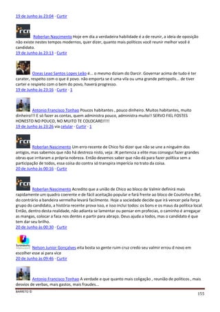 BARRETO ©
155
19 de Junho às 23:04 · Curtir
Roberlan Nascimento Hoje em dia a verdadeira habilidade é a de reunir, a ideia de oposição
não existe nestes tempos modernos, quer dizer, quanto mais políticos você reunir melhor você é
candidato.
19 de Junho às 23:13 · Curtir
Ozeas Leao Santos Lopes Leão é... o mesmo diziam do Darcir. Governar acima de tudo é ter
carater, respeito com o que é povo. não emporta se é uma vila ou uma grande petropolis... de tiver
carter e respieto com o bem do povo, haverá progresso.
19 de Junho às 23:16 · Curtir · 1
Antonio Francisco Tonhao Poucos habitantes , pouco dinheiro. Muitos habitantes, muito
dinheiro!!! E só fazer as contas, quem administra pouco, administra muito!! SERVO FIEL FOSTES
HONESTO NO POUCO, NO MUITO TE COLOCAREI!!!!
19 de Junho às 23:26 via celular · Curtir · 1
Roberlan Nascimento Um erro recente de Chico foi dizer que não se une a ninguém dos
antigos, mas sabemos que não há destreza nisto, veja: JK pertencia a elite mas consegui fazer grandes
obras que irritaram a própria nobreza. Então devemos saber que não dá para fazer política sem a
participação de todos, essa coisa do contra só transpira imperícia no trato da coisa.
20 de Junho às 00:16 · Curtir
Roberlan Nascimento Acredito que a união de Chico ao bloco de Valmir definirá mais
rapidamente um quadro coerente e de fácil aceitação popular e fará frente ao bloco de Coutinho e Bel,
do contrário a bandeira vermelha levará facilmente. Hoje a sociedade decide que irá vencer pela força
grupo do candidato, a história recente prova isso, e isso inclui todos: os bons e os maus da política local.
Então, dentro desta realidade, não adianta se lamentar ou pensar em profecias, o caminho é arregaçar
as mangas, colocar a faca nos dentes e partir para abraço. Deus ajuda a todos, mas o candidato é que
tem dar seu brilho.
20 de Junho às 00:30 · Curtir
Nelson Junior Gonçalves eita bosta so gente ruim cruz credo seu valmir errou d novo em
escolher esse ai para vice
20 de Junho às 09:46 · Curtir
Antonio Francisco Tonhao A verdade e que quanto mais coligação , reunião de políticos , mais
desvios de verbas, mais gastos, mais fraudes...
 