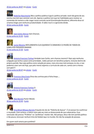 BARRETO ©
156
20 de Junho às 18:07 via celular · Curtir
Roberlan Nascimento Mas a política pública é igual a política privada: você não gosta de seu
vizinho mas tem que conviver com ele. Apenas o político tem que ter habilidades para resolver as
contendas de maneira a não rasgar nosso contrato social (Constituição Brasileira), diferente disso só
viríamos brigas sem nenhuma produtividade. O sábio reuni e o ignorante divide.
20 de Junho às 20:06 · Curtir
Jean Carlos Alencar Sem Chances.
21 de Junho às 15:35 · Curtir
Junior Moreira INFELIZMENTES ELES QUEREM É O DINHEIRO E O PEDÃO DE TODOS OS
CONFLITOS PASSADOS KKKKKKK
21 de Junho às 17:26 · Curtir
Antonio Francisco Tonhao Verdade Jean Carlos, sem chances mesmo!!! Nao vejo nenhuma
coligação que tenha o povo como prioridade , todos pensam em beneficio próprio, inclusive dentro do
próprio partido. Nao vejo política como solução pro povo, mais cmo esse mal começou no céu, e nao
podemos viver sem ela hoje, que pelo menos vejamos o currículo de cada um, vamos com o menos
corrupto!!!
22 de Junho às 00:47 via celular · Curtir
Francisco Silva Costa Chico das cortinas pois é ficha limpa....
23 de Junho às 12:14 · Curtir
Antonio Francisco Tonhao G
25 de Junho às 12:29 via celular · Curtir
Alan Barreto Pastor Moisés
30 de Junho às 12:43 · Curtir
Gina Miuki Mikawa Barreto Enquete do site do "Pebinha de Açúcar". É só acessar lá e confirmar
o resultado. Com certeza, o Valmir está cada vez mais se distanciando de seus adversários. Essa
conclusão não precisa "Profetas" ou "profetisas" revelar não. Até porque, Deus não tem partido político
e tão pouco, torce por nenhum time de fotebol aqui no mundo. Ele não faz acepção de pessoas.
Em quem você votaria para prefeito?
 