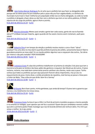 BARRETO ©
15
Jean Carlos Alencar Rodrigues Eu só acho que o prefeito tem que fazer as obrigações dele
porque ele foi eleito povo foi pra trabalhar pelo o povo não pra ficar vagabundado, e o dinheiro do
município é pra trazer e fazer melhorias pra população então isso se chama obrigação, ou cedo ou tarde
o prefeito é obrigado a fazer obras se não fizer com o dinheiro que tem ai nos cofres públicos, O POVO
expulsa ele do cargo de prefeito, agora é Asim e pronto,
8 de abril de 2012 às 21:23 · Curtir
Mariana Schneider Meeeu paai amado a gente leer cada cooisa, gente ele nao ta fazendo
obras??? entãaao isso que importa, agora quando ele faz voceis mesmo assim reclamam, aaah para
néeeh.
8 de abril de 2012 às 21:27 · Curtir · 1
Valquiria Silva é em tempos de eleição o prefeito resolve mostar a cara e fazer "obras"
aaaataa!! Faz uma obra no meu bairro querido prefeito lá precisa de asfalto, saneamento basico!! Bairro
guanabara proximo ao nova vida!! Vc so manda asfaltar algumas ruas e esquecem das outras , faz obras
por inteiro e não pela metade!! POR FAVOOORR!
9 de abril de 2012 às 10:41 · Curtir · 1
F rancesco Costa A culpa dos prefeitos trabalharem só próximo às eleições é do povo que tem a
memória curta para se lembrar das boas ações dos gestores e esquecer das falcatruas de outros. O povo
reclama, reclama, mas todo bom comerciante precisa satsfazer aos clientes, neste caso o povo. Tenho
certeza que todos os prefeitos que por aqui passaram fizeram obras importantes, mas já caiu no
esquecimento do povo. Como disse, o então presidente da republica, José Sarney ao passar a faixa para
o Collor de Melo: "Dias virão em que dirão: bom foi o Sarney"
9 de abril de 2012 às 12:06 · Curtir · 1
Gil Duarte Bora fazer ponte, minha genteeee, que ainda dá tempo!! O povo tem o governo que
merece, e eu totalmente me incluo nessa.
9 de abril de 2012 às 15:16 · Curtir
Francesco Costa Curioso é que o DArci no final do primeiro mandato ocupava a mesma posição
e no entanto se reelegeu. quer apostar que ele faz o sucessor? Quem dos pre candidatos merece credito
que atire a primeira pedra! Pode investigar que nao tô levando dinheiro de nenhum deles. Pra mim que
vença o melhor. Se é qeu existe
10 de abril de 2012 às 01:00 · Curtir · 2
Pedro Alcantara
 