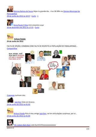 BARRETO ©
159
Marney Batista de Souza Hoje é o grande dia... é as 18:30hs na Câmara Municipal de
Parauapebas
28 de Junho de 2012 às 10:57 · Curtir · 1
Anna Paula C Silva mim encontre a qui
20 de dezembro de 2012 às 17:55 · Curtir
Arilson Paixão
24 de Junho de 2012
FALTA DE OPÇÃO, COMBINA COM FALTA DE RESPEITO A POPULAÇÃO DE PARAUAPEBAS...
Compartilhar
2 pessoas curtiram isto.
Jajá Elen Vote em branco.
24 de Junho de 2012 às 01:02
Arilson Paixão Pois é meu amigo Jajá Elen, vai ter articulações surpresas, por ai...
24 de Junho de 2012 às 01:04
Mc Lobato Bato Bato vote bunitiiinhooooooooooooo
 