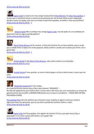 BARRETO ©
160
24 de Junho de 2012 às 01:26
Fagner Lobo Eu votaria em meu amigo revolucionário Elton Montila, da Ubes Parauapebas, e
muitos que o conhecem fariam o mesmo provavelmente por ele ter boa índole ou por indignação
devido a tanta corrupção, pois esse cara ainda mudará Parauapebas, acreditem. Elton para prefeito!
24 de Junho de 2012 às 04:41 · 1
Arilson Paixão Não o conheço meu amigo Fagner Lobo, mas ele pode ser um candidato em
potencial? está em algum partido político?
24 de Junho de 2012 às 07:32
Alex E Cintia Amoury Se for analisar, o Chico das Cortinas foi um bom prefeito, pois a renda
que a cidade tinha na época era muito pequena. Basta conferir a renda com as obras que ele fez. Ele é
gente boa!
24 de Junho de 2012 às 10:58 · 1
Arilson Paixão É vdd Alex E Cintia Amoury, vale a pena analisar sua colocação...
24 de Junho de 2012 às 13:51
Jucelia Feitosa É meu querido, se correr o bicho pega e se ficar o bicho come, é assim que me
sinto.
24 de Junho de 2012 às 18:45
Alexandre Cavalcante É meu amigo ...
Ai é tudo farinha do mesmo saco,o fato é que estamos "RODADOS" ...
Na falta de opção,temos que analisar bem o nosso voto e não trocar por uma cesta básica ou tanque de
gasolina,temos que escolher o MENOS PIOR desses ai,e é ai que ta o problema ...TODOS SÃO UM MAL
PRA NOSSA CIDADE.
Parauapebas Pará não tem politicos que mereçam nosso respeito,se algué ai acha que conhece
algum,por favor me apresente ,que eu vou fazer questão de conhecer,indicar e votar .
24 de Junho de 2012 às 18:56
Fagner Lobo Em Parauapebas, tem alguém do nível do Tirirrica, que pelo menos faça a
população rir em meio a tanto sofrimento e corrupção? kkk
25 de Junho de 2012 às 04:35
 