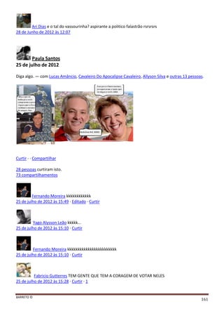 BARRETO ©
161
Ari Dias e o tal do vassourinha? aspirante a politico falastrão rsrsrsrs
28 de Junho de 2012 às 12:07
Paula Santos
25 de julho de 2012
Diga algo. — com Lucas Amâncio, Cavaleiro Do Apocalipse Cavaleiro, Allyson Silva e outras 13 pessoas.
Curtir · · Compartilhar
28 pessoas curtiram isto.
73 compartilhamentos
Fernando Moreira kkkkkkkkkkkk
25 de julho de 2012 às 15:49 · Editado · Curtir
Yago Alysson Leão kkkkk...
25 de julho de 2012 às 15:10 · Curtir
Fernando Moreira kkkkkkkkkkkkkkkkkkkkkkkk
25 de julho de 2012 às 15:10 · Curtir
Fabricio Gutterres TEM GENTE QUE TEM A CORAGEM DE VOTAR NELES
25 de julho de 2012 às 15:28 · Curtir · 1
 