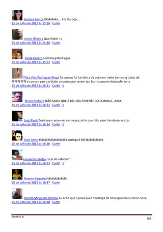 BARRETO ©
162
Gessica Santos Kkkkkkkkk.... Foi Durooo....
25 de julho de 2012 às 15:38 · Curtir
Junior Oliveira Que lindo! rs
25 de julho de 2012 às 15:48 · Curtir
Paula Renato a ultima gota d'agua
25 de julho de 2012 às 15:52 · Curtir
Thita Vida Rodrigues Mapa Se o povo for tai idiota de votarem neles tomara q todos de
FFFFFFFFFf e coma o pao q o diabo amassou por serem tao burros pronto desabafei srrrs
25 de julho de 2012 às 16:21 · Curtir · 1
Bruno Rychard NÃO SABIA QUE A BEL ERA PARENTE DO CORINGA...KKKK
25 de julho de 2012 às 16:22 · Curtir · 1
Joao Paulo Será que o povo vai cair nessa, acho que não. esse trio dessa vez cai.
25 de julho de 2012 às 16:24 · Curtir · 1
Jairo Ueno kkkkkkkkkkkkkkkkkkk curinga é fd! kkkkkkkkkkkk
25 de julho de 2012 às 16:26 · Curtir
Leonardo Dantas corja de safados!!!
25 de julho de 2012 às 16:33 · Curtir · 1
Nayane Capoeira kkkkkkkkkkkkk
25 de julho de 2012 às 16:37 · Curtir
Renato Mesquita Ratinho eu acho que o povo quer mudança de novo queremos carne nova.
25 de julho de 2012 às 16:40 · Curtir
 