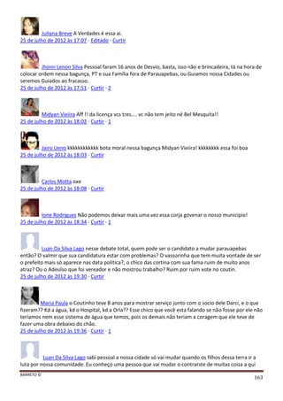 BARRETO ©
163
Juliana Breve A Verdades é essa ai.
25 de julho de 2012 às 17:07 · Editado · Curtir
Jhonn Lenon Silva Pessoal faram 16 anos de Desvio, basta, isso não e brincadeira, tá na hora de
colocar ordem nessa bagunça, PT e sua Família fora de Parauapebas, ou Guiamos nossa Cidades ou
seremos Guiados ao fracasso.
25 de julho de 2012 às 17:51 · Curtir · 2
Midyan Vieiira Aff !! da licença vcs tres.... vc não tem jeito né Bel Mesquita!!
25 de julho de 2012 às 18:02 · Curtir · 1
Jairo Ueno kkkkkkkkkkkk bota moral nessa bagunça Midyan Vieiira! kkkkkkkk essa foi boa
25 de julho de 2012 às 18:03 · Curtir
Carlos Motta oxe
25 de julho de 2012 às 18:08 · Curtir
Ione Rodrigues Não podemos deixar mais uma vez essa corja govenar o nosso municipio!
25 de julho de 2012 às 18:34 · Curtir · 1
Luan Da Silva Lago nesse debate total, quem pode ser o candidato a mudar parauapebas
então? O valmir que sua candidatura estar com problemas? O vassorinha que tem muita vontade de ser
o prefeito mais só aparece nas data politica?, o chico das cortina com sua fama ruim de muito anos
atraz? Ou o Adeulso que foi vereador e não mostrou trabalho? Ruim por ruim vote no coutin.
25 de julho de 2012 às 19:30 · Curtir
Maria Paula o Coutinho teve 8 anos para mostrar serviço junto com o socio dele Darci, e o que
fizeram?? Kd a água, kd o Hospital, kd a Orla?? Esse chico que você esta falando se não fosse por ele não
teríamos nem esse sistema de água que temos, pois os demais não teriam a coragem que ele teve de
fazer uma obra debaixo do chão.
25 de julho de 2012 às 19:36 · Curtir · 1
Luan Da Silva Lago sabi pessoal a nossa cidade só vai mudar quando os filhos dessa terra ir a
luta por nossa comunidade. Eu conheço uma pessoa que vai mudar o contrarste de muitas coisa a qui
 
